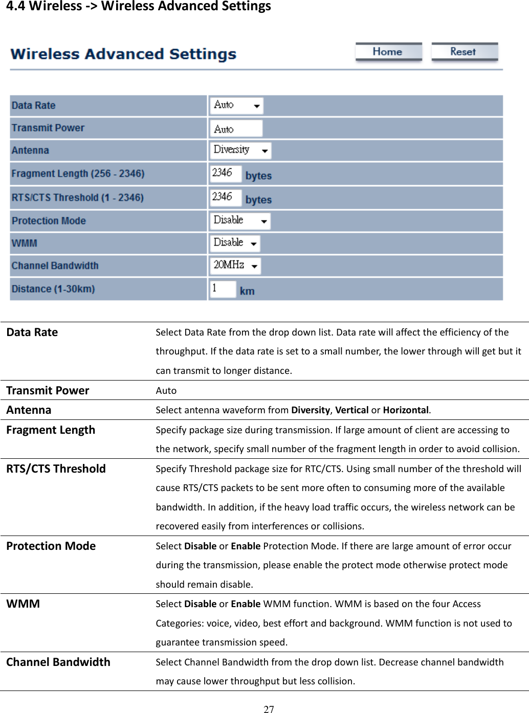 27    4.4 Wireless -&gt; Wireless Advanced Settings   Data Rate Select Data Rate from the drop down list. Data rate will affect the efficiency of the throughput. If the data rate is set to a small number, the lower through will get but it can transmit to longer distance. Transmit Power Auto Antenna Select antenna waveform from Diversity, Vertical or Horizontal. Fragment Length Specify package size during transmission. If large amount of client are accessing to the network, specify small number of the fragment length in order to avoid collision. RTS/CTS Threshold Specify Threshold package size for RTC/CTS. Using small number of the threshold will cause RTS/CTS packets to be sent more often to consuming more of the available bandwidth. In addition, if the heavy load traffic occurs, the wireless network can be recovered easily from interferences or collisions. Protection Mode Select Disable or Enable Protection Mode. If there are large amount of error occur during the transmission, please enable the protect mode otherwise protect mode should remain disable. WMM Select Disable or Enable WMM function. WMM is based on the four Access Categories: voice, video, best effort and background. WMM function is not used to guarantee transmission speed. Channel Bandwidth Select Channel Bandwidth from the drop down list. Decrease channel bandwidth may cause lower throughput but less collision. 