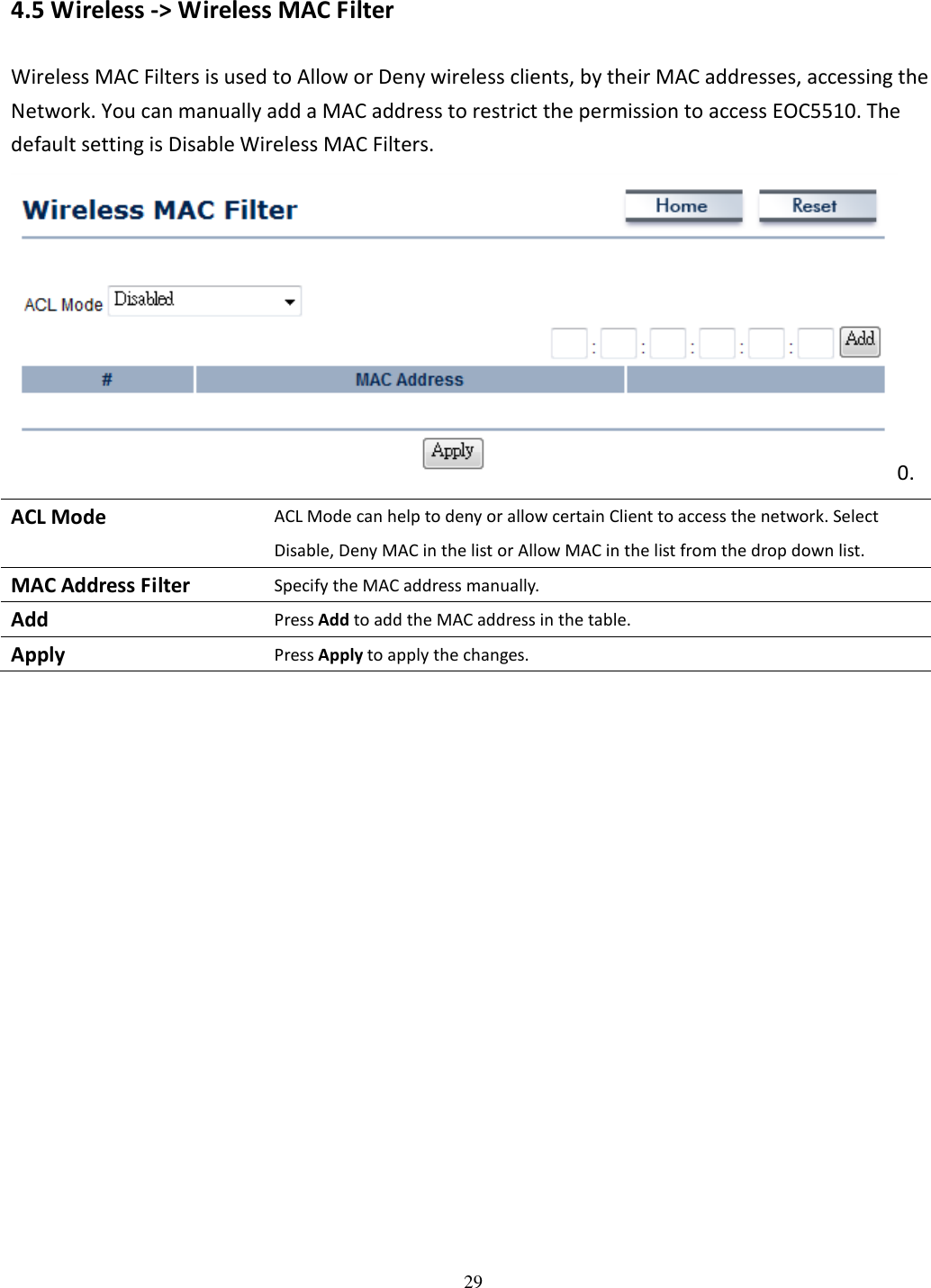 29   4.5 Wireless -&gt; Wireless MAC Filter Wireless MAC Filters is used to Allow or Deny wireless clients, by their MAC addresses, accessing the Network. You can manually add a MAC address to restrict the permission to access EOC5510. The default setting is Disable Wireless MAC Filters. 0. ACL Mode ACL Mode can help to deny or allow certain Client to access the network. Select Disable, Deny MAC in the list or Allow MAC in the list from the drop down list. MAC Address Filter Specify the MAC address manually. Add Press Add to add the MAC address in the table. Apply Press Apply to apply the changes.    