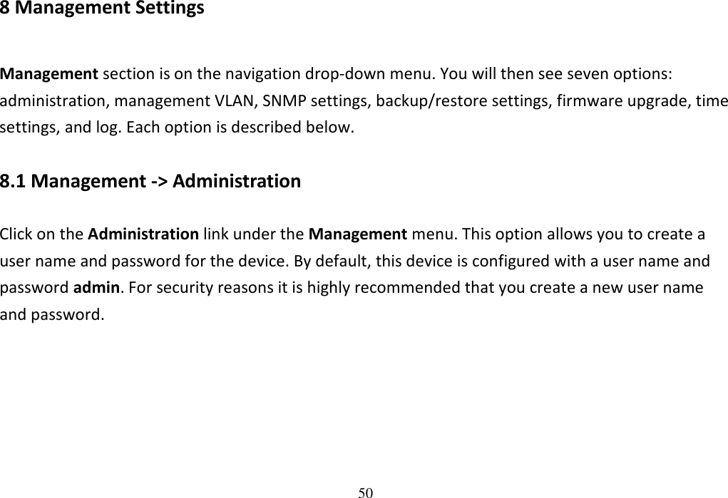 50                      8 Management Settings Management section is on the navigation drop-down menu. You will then see seven options: administration, management VLAN, SNMP settings, backup/restore settings, firmware upgrade, time settings, and log. Each option is described below. 8.1 Management -&gt; Administration Click on the Administration link under the Management menu. This option allows you to create a user name and password for the device. By default, this device is configured with a user name and password admin. For security reasons it is highly recommended that you create a new user name and password. 