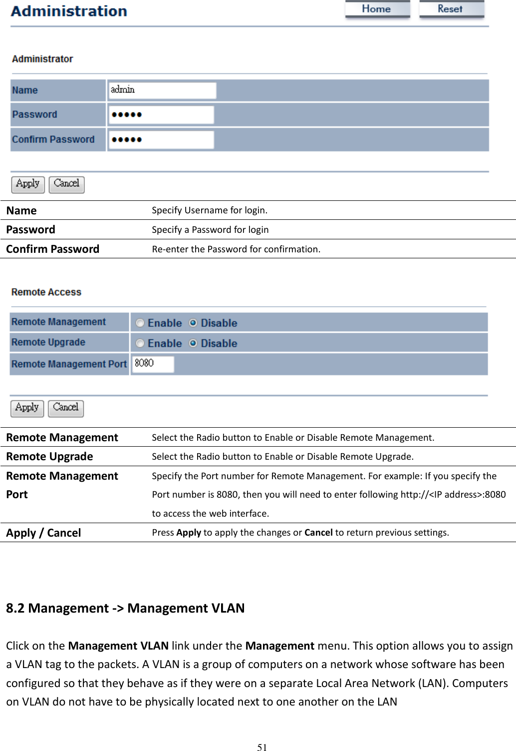 51   Name Specify Username for login. Password Specify a Password for login Confirm Password Re-enter the Password for confirmation.   Remote Management Select the Radio button to Enable or Disable Remote Management. Remote Upgrade Select the Radio button to Enable or Disable Remote Upgrade. Remote Management Port Specify the Port number for Remote Management. For example: If you specify the Port number is 8080, then you will need to enter following http://&lt;IP address&gt;:8080 to access the web interface. Apply / Cancel Press Apply to apply the changes or Cancel to return previous settings.   8.2 Management -&gt; Management VLAN Click on the Management VLAN link under the Management menu. This option allows you to assign a VLAN tag to the packets. A VLAN is a group of computers on a network whose software has been configured so that they behave as if they were on a separate Local Area Network (LAN). Computers on VLAN do not have to be physically located next to one another on the LAN 