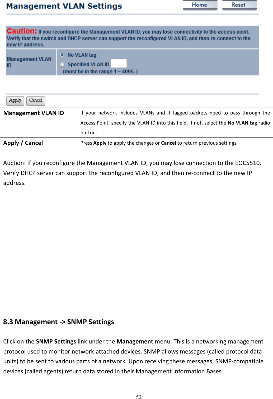 52   Management VLAN ID If  your  network  includes  VLANs  and  if  tagged  packets  need  to  pass  through  the Access Point, specify the VLAN ID into this field. If not, select the No VLAN tag radio button.   Apply / Cancel Press Apply to apply the changes or Cancel to return previous settings.  Auction: If you reconfigure the Management VLAN ID, you may lose connection to the EOC5510. Verify DHCP server can support the reconfigured VLAN ID, and then re-connect to the new IP address.             8.3 Management -&gt; SNMP Settings Click on the SNMP Settings link under the Management menu. This is a networking management protocol used to monitor network-attached devices. SNMP allows messages (called protocol data units) to be sent to various parts of a network. Upon receiving these messages, SNMP-compatible devices (called agents) return data stored in their Management Information Bases. 