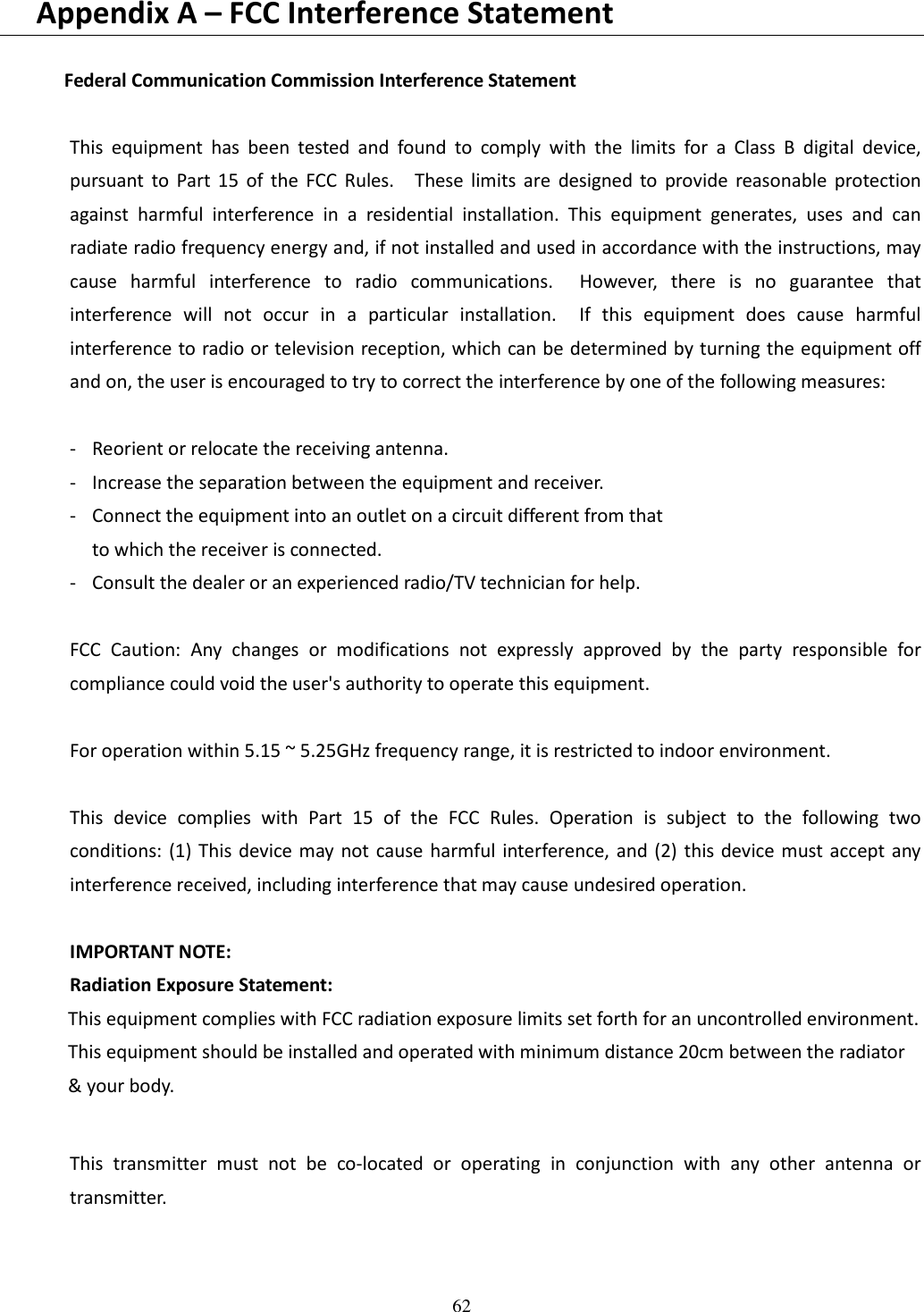 62   Appendix A – FCC Interference Statement  Federal Communication Commission Interference Statement  This  equipment  has  been  tested  and  found  to  comply  with  the  limits  for  a  Class  B  digital  device, pursuant  to  Part  15  of  the  FCC  Rules.    These  limits  are  designed  to  provide  reasonable  protection against  harmful  interference  in  a  residential  installation.  This  equipment  generates,  uses  and  can radiate radio frequency energy and, if not installed and used in accordance with the instructions, may cause  harmful  interference  to  radio  communications.    However,  there  is  no  guarantee  that interference  will  not  occur  in  a  particular  installation.    If  this  equipment  does  cause  harmful interference to radio or television reception, which can be determined by turning the equipment off and on, the user is encouraged to try to correct the interference by one of the following measures:  -  Reorient or relocate the receiving antenna. -  Increase the separation between the equipment and receiver. -  Connect the equipment into an outlet on a circuit different from that to which the receiver is connected. -  Consult the dealer or an experienced radio/TV technician for help.  FCC  Caution:  Any  changes  or  modifications  not  expressly  approved  by  the  party  responsible  for compliance could void the user&apos;s authority to operate this equipment.  For operation within 5.15 ~ 5.25GHz frequency range, it is restricted to indoor environment.  This  device  complies  with  Part  15  of  the  FCC  Rules.  Operation  is  subject  to  the  following  two conditions: (1) This device may not cause harmful interference, and (2)  this device must accept any interference received, including interference that may cause undesired operation.  IMPORTANT NOTE: Radiation Exposure Statement: This equipment complies with FCC radiation exposure limits set forth for an uncontrolled environment. This equipment should be installed and operated with minimum distance 20cm between the radiator &amp; your body.  This  transmitter  must  not  be  co-located  or  operating  in  conjunction  with  any  other  antenna  or transmitter. 