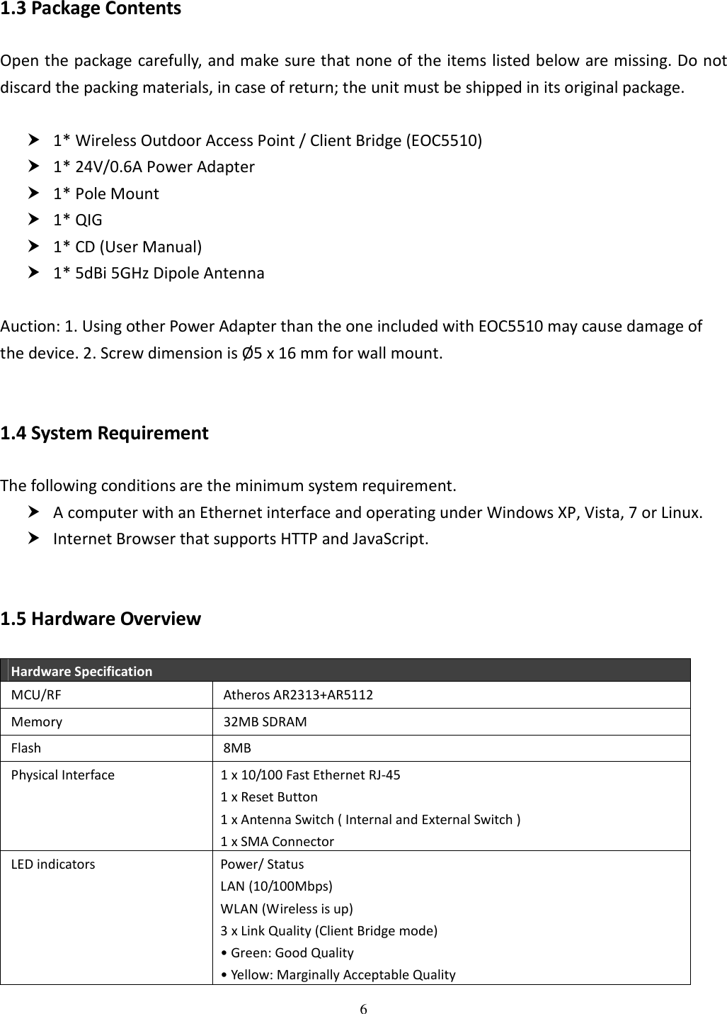 6   1.3 Package Contents Open the package carefully, and make sure that none of the items listed below are missing. Do not discard the packing materials, in case of return; the unit must be shipped in its original package.   1* Wireless Outdoor Access Point / Client Bridge (EOC5510)  1* 24V/0.6A Power Adapter  1* Pole Mount  1* QIG  1* CD (User Manual)  1* 5dBi 5GHz Dipole Antenna  Auction: 1. Using other Power Adapter than the one included with EOC5510 may cause damage of the device. 2. Screw dimension is Ø5 x 16 mm for wall mount.  1.4 System Requirement The following conditions are the minimum system requirement.  A computer with an Ethernet interface and operating under Windows XP, Vista, 7 or Linux.  Internet Browser that supports HTTP and JavaScript.  1.5 Hardware Overview Hardware Specification MCU/RF  Atheros AR2313+AR5112 Memory  32MB SDRAM Flash  8MB Physical Interface  1 x 10/100 Fast Ethernet RJ-45 1 x Reset Button 1 x Antenna Switch ( Internal and External Switch ) 1 x SMA Connector LED indicators  Power/ Status LAN (10/100Mbps) WLAN (Wireless is up) 3 x Link Quality (Client Bridge mode) • Green: Good Quality • Yellow: Marginally Acceptable Quality 