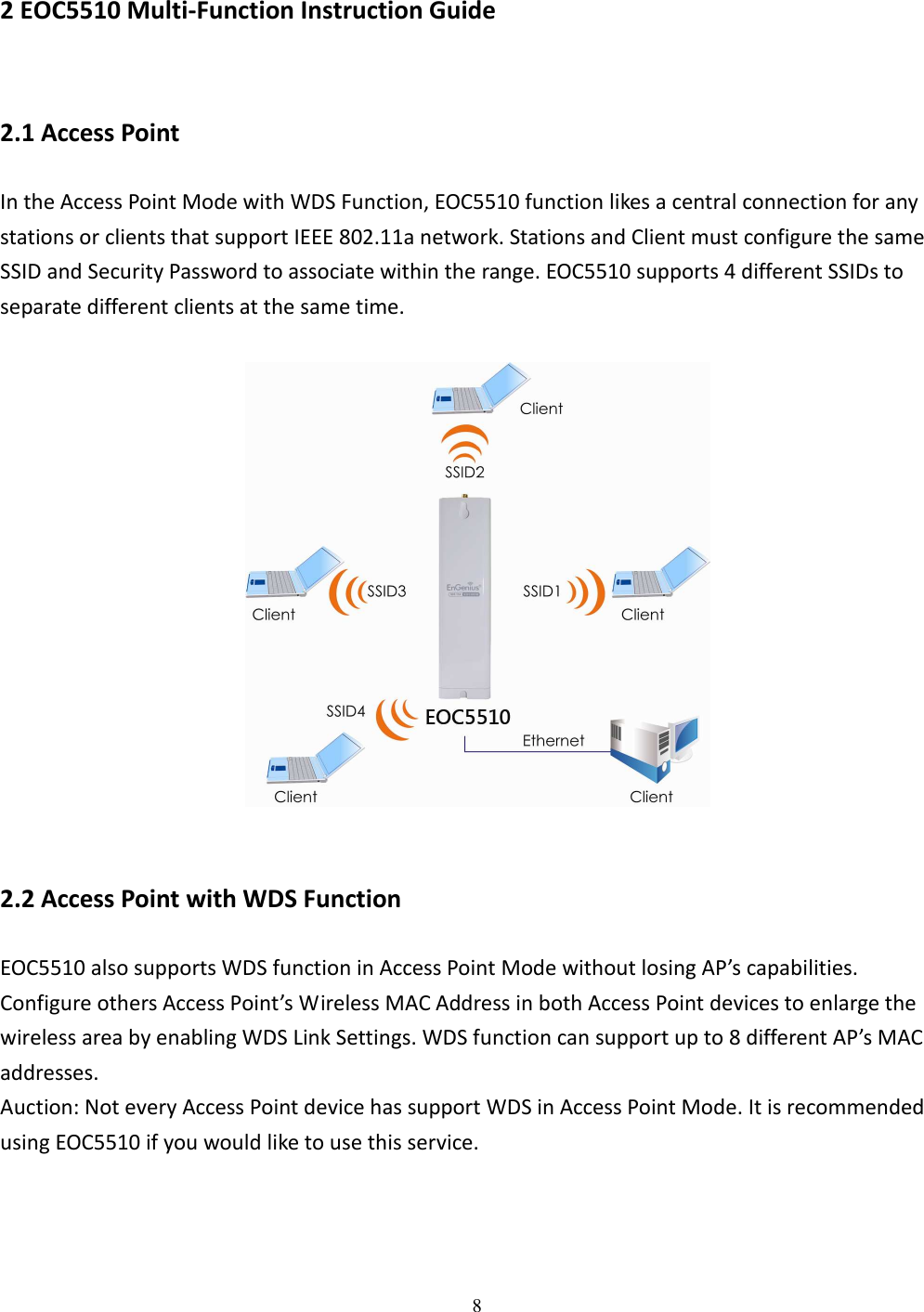 8   2 EOC5510 Multi-Function Instruction Guide 2.1 Access Point In the Access Point Mode with WDS Function, EOC5510 function likes a central connection for any stations or clients that support IEEE 802.11a network. Stations and Client must configure the same SSID and Security Password to associate within the range. EOC5510 supports 4 different SSIDs to separate different clients at the same time.    2.2 Access Point with WDS Function EOC5510 also supports WDS function in Access Point Mode without losing AP’s capabilities. Configure others Access Point’s Wireless MAC Address in both Access Point devices to enlarge the wireless area by enabling WDS Link Settings. WDS function can support up to 8 different AP’s MAC addresses. Auction: Not every Access Point device has support WDS in Access Point Mode. It is recommended using EOC5510 if you would like to use this service.    