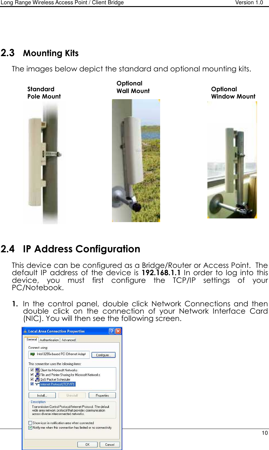 Long Range Wireless Access Point / Client Bridge                                   Version 1.0    10     2.3 Mounting Kits The images below depict the standard and optional mounting kits.                       2.4 IP Address Configuration This device can be configured as a Bridge/Router or Access Point.  The default IP  address  of  the  device  is  192.168.1.1  In  order  to log  into  this device,  you  must  first  configure  the  TCP/IP  settings  of  your PC/Notebook.   1. In  the  control  panel,  double  click  Network  Connections  and  then double  click  on  the  connection  of  your  Network  Interface  Card (NIC). You will then see the following screen.               Standard  Pole Mount Optional Wall Mount  Optional Window Mount 