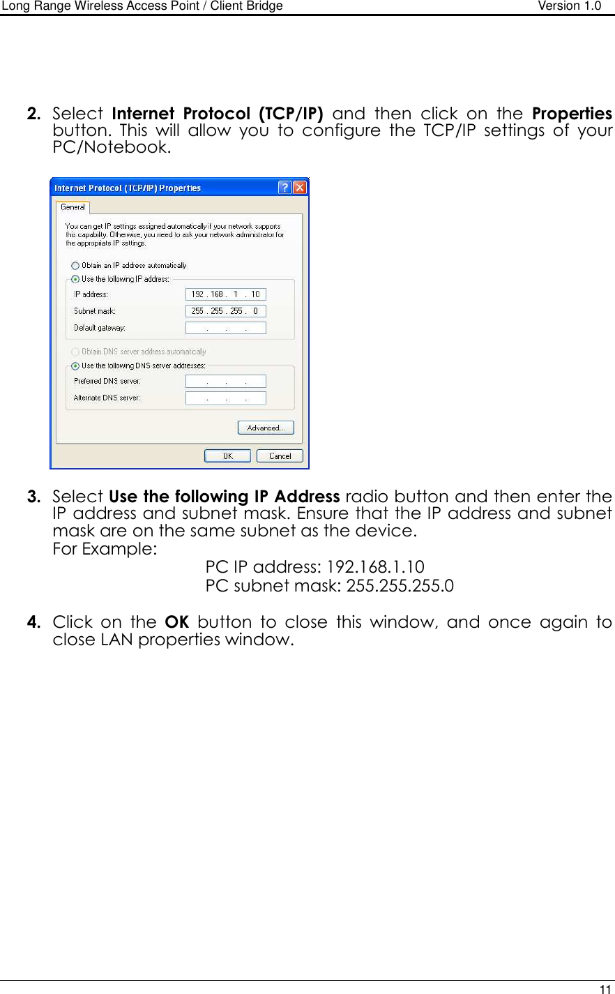 Long Range Wireless Access Point / Client Bridge                                   Version 1.0    11     2. Select  Internet  Protocol  (TCP/IP)  and  then  click  on  the  Properties button.  This  will  allow  you  to  configure  the  TCP/IP  settings  of  your PC/Notebook.                   3. Select Use the following IP Address radio button and then enter the IP address and subnet mask. Ensure that the IP address and subnet mask are on the same subnet as the device.  For Example:            PC IP address: 192.168.1.10       PC subnet mask: 255.255.255.0  4. Click  on  the  OK  button  to  close  this  window,  and  once  again  to close LAN properties window.                     