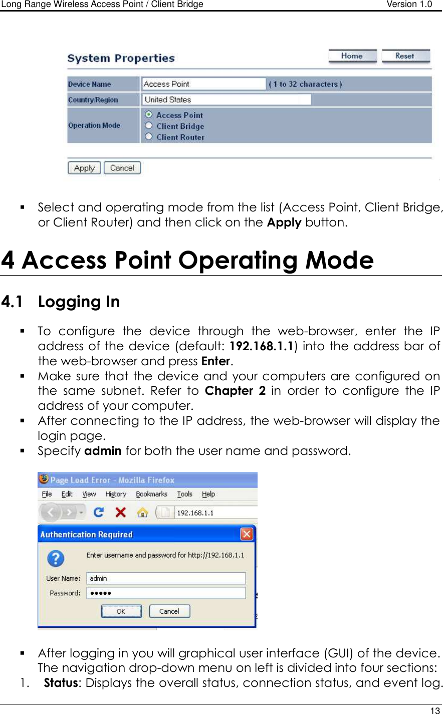 Long Range Wireless Access Point / Client Bridge                                   Version 1.0    13     Select and operating mode from the list (Access Point, Client Bridge, or Client Router) and then click on the Apply button.   4 Access Point Operating Mode  4.1 Logging In  To  configure  the  device  through  the  web-browser,  enter  the  IP address of the device (default: 192.168.1.1) into the address bar of the web-browser and press Enter.   Make sure that the  device and your computers are configured on the  same  subnet.  Refer  to  Chapter  2  in  order  to  configure  the  IP address of your computer.  After connecting to the IP address, the web-browser will display the login page.  Specify admin for both the user name and password.      After logging in you will graphical user interface (GUI) of the device. The navigation drop-down menu on left is divided into four sections: 1. Status: Displays the overall status, connection status, and event log.  