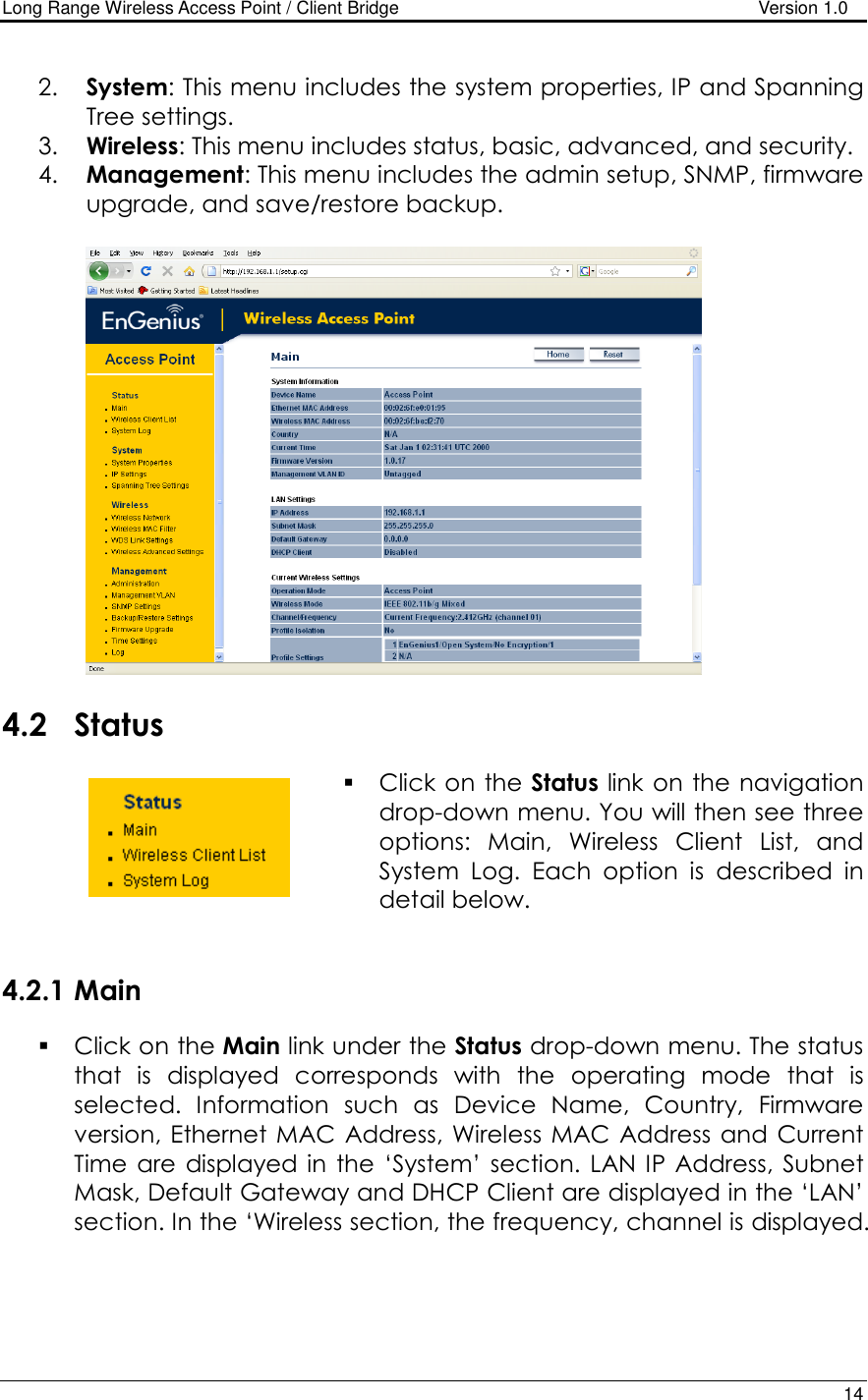 Long Range Wireless Access Point / Client Bridge                                   Version 1.0    14  2. System: This menu includes the system properties, IP and Spanning Tree settings.   3. Wireless: This menu includes status, basic, advanced, and security. 4. Management: This menu includes the admin setup, SNMP, firmware upgrade, and save/restore backup.       4.2 Status  Click on the Status link on the navigation drop-down menu. You will then see three options:  Main,  Wireless  Client  List,  and System  Log.  Each  option  is  described  in detail below.    4.2.1 Main  Click on the Main link under the Status drop-down menu. The status that  is  displayed  corresponds  with  the  operating  mode  that  is selected.  Information  such  as  Device  Name,  Country,  Firmware version, Ethernet MAC Address, Wireless  MAC Address  and  Current Time  are  displayed in  the  ‘System’  section.  LAN IP Address, Subnet Mask, Default Gateway and DHCP Client are displayed in the ‘LAN’ section. In the ‘Wireless section, the frequency, channel is displayed. 