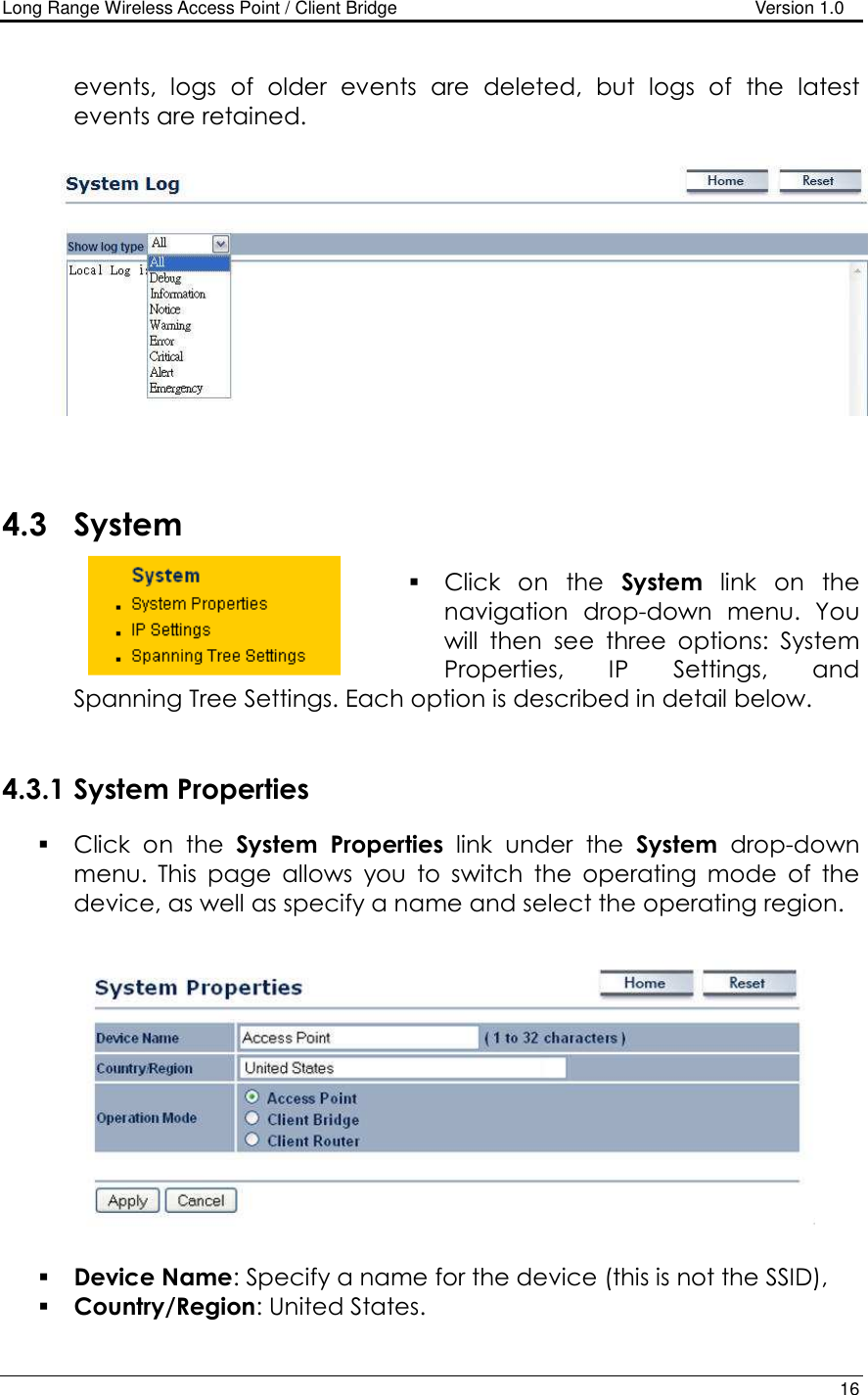 Long Range Wireless Access Point / Client Bridge                                   Version 1.0    16   events,  logs  of  older  events  are  deleted,  but  logs  of  the  latest events are retained.       4.3 System  Click  on  the  System  link  on  the navigation  drop-down  menu.  You will  then  see  three  options:  System Properties,  IP  Settings,  and Spanning Tree Settings. Each option is described in detail below.    4.3.1 System Properties   Click  on  the  System  Properties  link  under  the  System  drop-down menu.  This  page  allows  you  to  switch  the  operating  mode  of  the device, as well as specify a name and select the operating region.      Device Name: Specify a name for the device (this is not the SSID),  Country/Region: United States. 