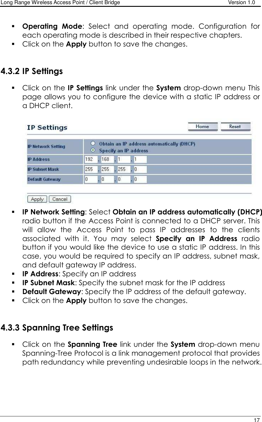 Long Range Wireless Access Point / Client Bridge                                   Version 1.0    17   Operating  Mode:  Select  and  operating  mode.  Configuration  for each operating mode is described in their respective chapters.   Click on the Apply button to save the changes.    4.3.2 IP Settings  Click on the IP Settings link under the System drop-down menu This page allows you to configure the device with a static IP address or a DHCP client.      IP Network Setting: Select Obtain an IP address automatically (DHCP) radio button if the Access Point is connected to a DHCP server. This will  allow  the  Access  Point  to  pass  IP  addresses  to  the  clients associated  with  it.  You  may  select  Specify  an  IP  Address  radio button if you would like the device to use a static IP address. In this case, you would be required to specify an IP address, subnet mask, and default gateway IP address.  IP Address: Specify an IP address  IP Subnet Mask: Specify the subnet mask for the IP address  Default Gateway: Specify the IP address of the default gateway.  Click on the Apply button to save the changes.    4.3.3 Spanning Tree Settings  Click on the Spanning Tree link under the System drop-down menu Spanning-Tree Protocol is a link management protocol that provides path redundancy while preventing undesirable loops in the network.  