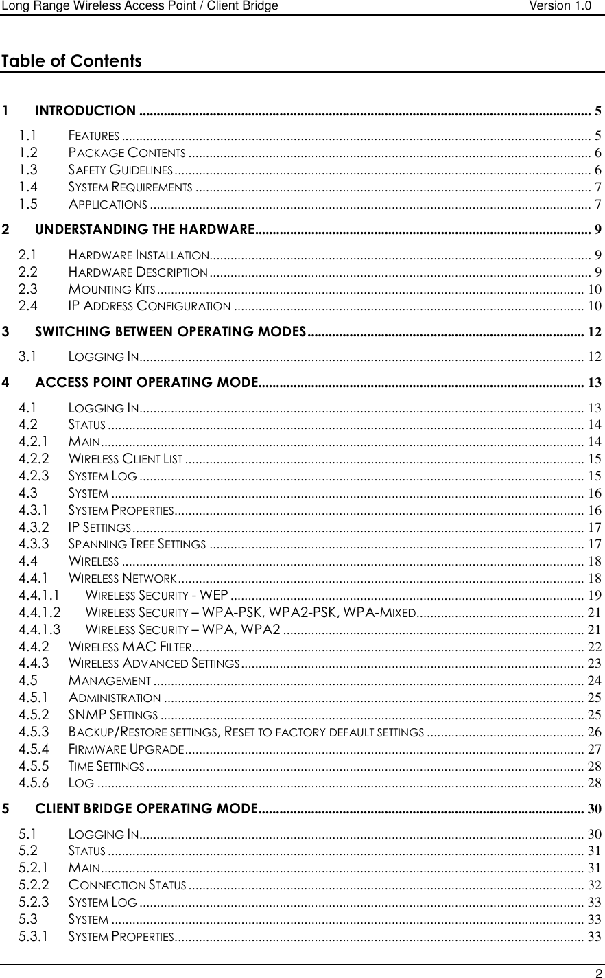 Long Range Wireless Access Point / Client Bridge                                   Version 1.0    2  Table of Contents  1 INTRODUCTION ................................................................................................................................. 5 1.1 FEATURES...................................................................................................................................... 5 1.2 PACKAGE CONTENTS................................................................................................................... 6 1.3 SAFETY GUIDELINES....................................................................................................................... 6 1.4 SYSTEM REQUIREMENTS................................................................................................................. 7 1.5 APPLICATIONS.............................................................................................................................. 7 2 UNDERSTANDING THE HARDWARE................................................................................................ 9 2.1 HARDWARE INSTALLATION............................................................................................................. 9 2.2 HARDWARE DESCRIPTION............................................................................................................. 9 2.3 MOUNTING KITS.......................................................................................................................... 10 2.4 IP ADDRESS CONFIGURATION.................................................................................................... 10 3 SWITCHING BETWEEN OPERATING MODES............................................................................... 12 3.1 LOGGING IN............................................................................................................................... 12 4 ACCESS POINT OPERATING MODE............................................................................................. 13 4.1 LOGGING IN............................................................................................................................... 13 4.2 STATUS........................................................................................................................................ 14 4.2.1 MAIN.......................................................................................................................................... 14 4.2.2 WIRELESS CLIENT LIST.................................................................................................................. 15 4.2.3 SYSTEM LOG............................................................................................................................... 15 4.3 SYSTEM....................................................................................................................................... 16 4.3.1 SYSTEM PROPERTIES..................................................................................................................... 16 4.3.2 IP SETTINGS................................................................................................................................. 17 4.3.3 SPANNING TREE SETTINGS........................................................................................................... 17 4.4 WIRELESS.................................................................................................................................... 18 4.4.1 WIRELESS NETWORK.................................................................................................................... 18 4.4.1.1 WIRELESS SECURITY - WEP ..................................................................................................... 19 4.4.1.2 WIRELESS SECURITY – WPA-PSK, WPA2-PSK, WPA-MIXED................................................ 21 4.4.1.3 WIRELESS SECURITY – WPA, WPA2 ...................................................................................... 21 4.4.2 WIRELESS MAC FILTER................................................................................................................ 22 4.4.3 WIRELESS ADVANCED SETTINGS.................................................................................................. 23 4.5 MANAGEMENT........................................................................................................................... 24 4.5.1 ADMINISTRATION........................................................................................................................ 25 4.5.2 SNMP SETTINGS......................................................................................................................... 25 4.5.3 BACKUP/RESTORE SETTINGS, RESET TO FACTORY DEFAULT SETTINGS............................................. 26 4.5.4 FIRMWARE UPGRADE.................................................................................................................. 27 4.5.5 TIME SETTINGS............................................................................................................................. 28 4.5.6 LOG........................................................................................................................................... 28 5 CLIENT BRIDGE OPERATING MODE............................................................................................. 30 5.1 LOGGING IN............................................................................................................................... 30 5.2 STATUS........................................................................................................................................ 31 5.2.1 MAIN.......................................................................................................................................... 31 5.2.2 CONNECTION STATUS................................................................................................................. 32 5.2.3 SYSTEM LOG............................................................................................................................... 33 5.3 SYSTEM....................................................................................................................................... 33 5.3.1 SYSTEM PROPERTIES..................................................................................................................... 33 