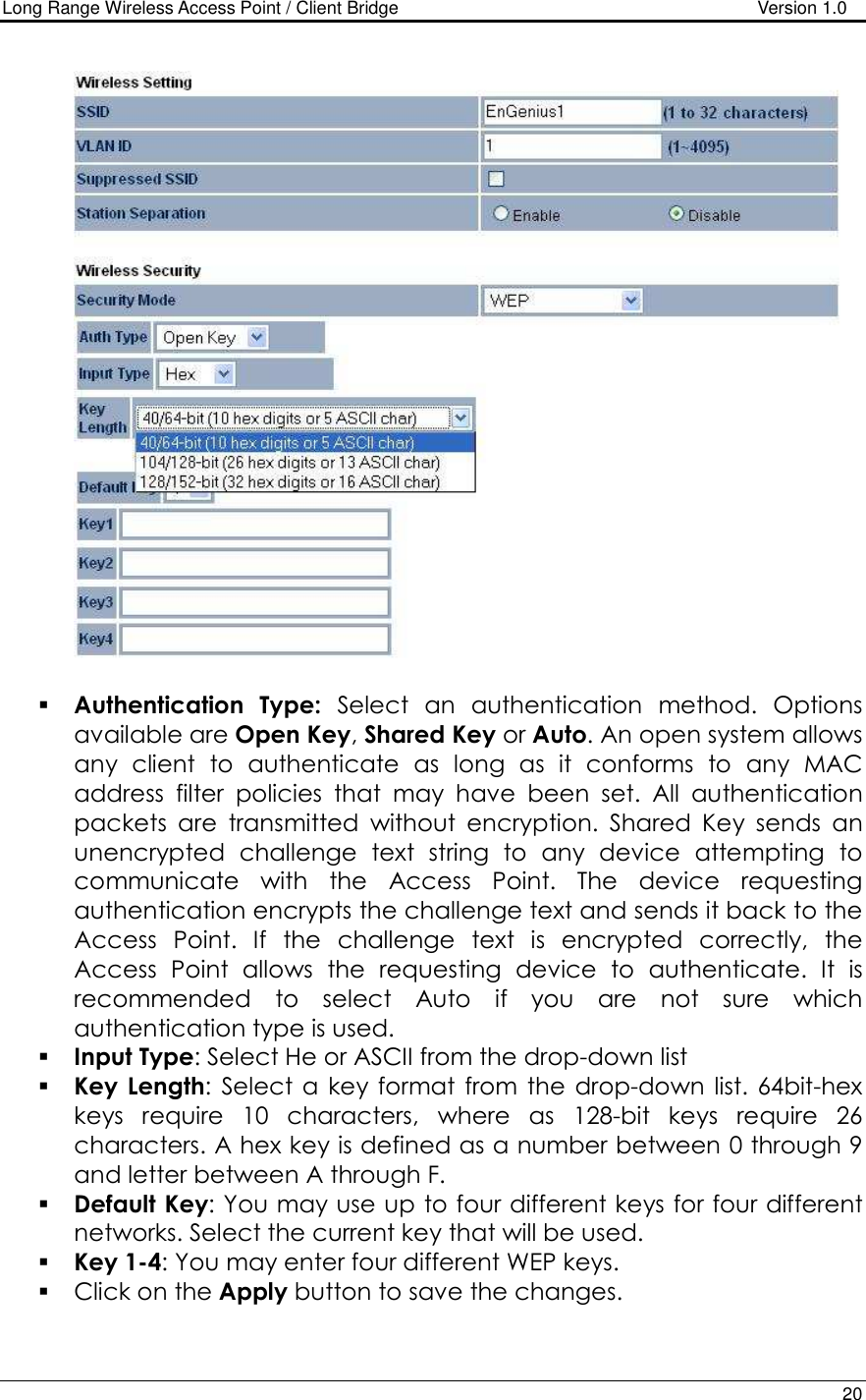 Long Range Wireless Access Point / Client Bridge                                   Version 1.0    20     Authentication  Type:  Select  an  authentication  method.  Options available are Open Key, Shared Key or Auto. An open system allows any  client  to  authenticate  as  long  as  it  conforms  to  any  MAC address  filter  policies  that  may  have  been  set.  All  authentication packets  are  transmitted  without  encryption.  Shared  Key  sends  an unencrypted  challenge  text  string  to  any  device  attempting  to communicate  with  the  Access  Point.  The  device  requesting authentication encrypts the challenge text and sends it back to the Access  Point.  If  the  challenge  text  is  encrypted  correctly,  the Access  Point  allows  the  requesting  device  to  authenticate.  It  is recommended  to  select  Auto  if  you  are  not  sure  which authentication type is used.   Input Type: Select He or ASCII from the drop-down list  Key  Length:  Select a  key format  from  the  drop-down  list. 64bit-hex keys  require  10  characters,  where  as  128-bit  keys  require  26 characters. A hex key is defined as a number between 0 through 9 and letter between A through F.  Default Key: You may use up to four different keys for four different networks. Select the current key that will be used.   Key 1-4: You may enter four different WEP keys.   Click on the Apply button to save the changes.   