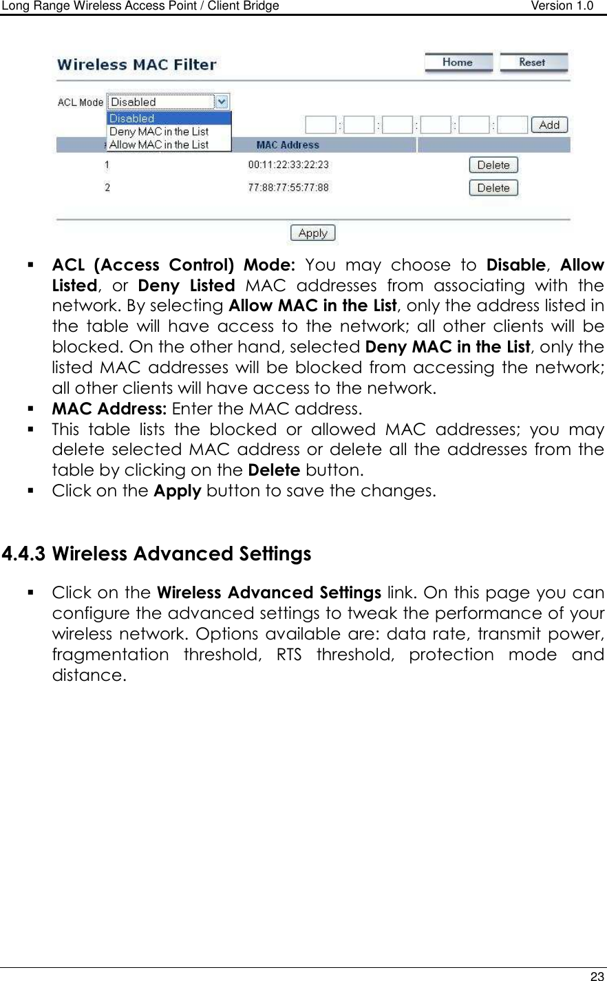 Long Range Wireless Access Point / Client Bridge                                   Version 1.0    23    ACL  (Access  Control)  Mode:  You  may  choose  to  Disable,  Allow Listed,  or  Deny  Listed  MAC  addresses  from  associating  with  the network. By selecting Allow MAC in the List, only the address listed in the  table  will  have  access  to  the  network;  all  other  clients  will  be blocked. On the other hand, selected Deny MAC in the List, only the listed MAC  addresses  will  be  blocked from  accessing  the  network; all other clients will have access to the network.   MAC Address: Enter the MAC address.   This  table  lists  the  blocked  or  allowed  MAC  addresses;  you  may delete  selected MAC  address or  delete all the addresses from the table by clicking on the Delete button.   Click on the Apply button to save the changes.    4.4.3 Wireless Advanced Settings  Click on the Wireless Advanced Settings link. On this page you can configure the advanced settings to tweak the performance of your wireless  network.  Options  available are: data rate,  transmit  power, fragmentation  threshold,  RTS  threshold,  protection  mode  and distance.   