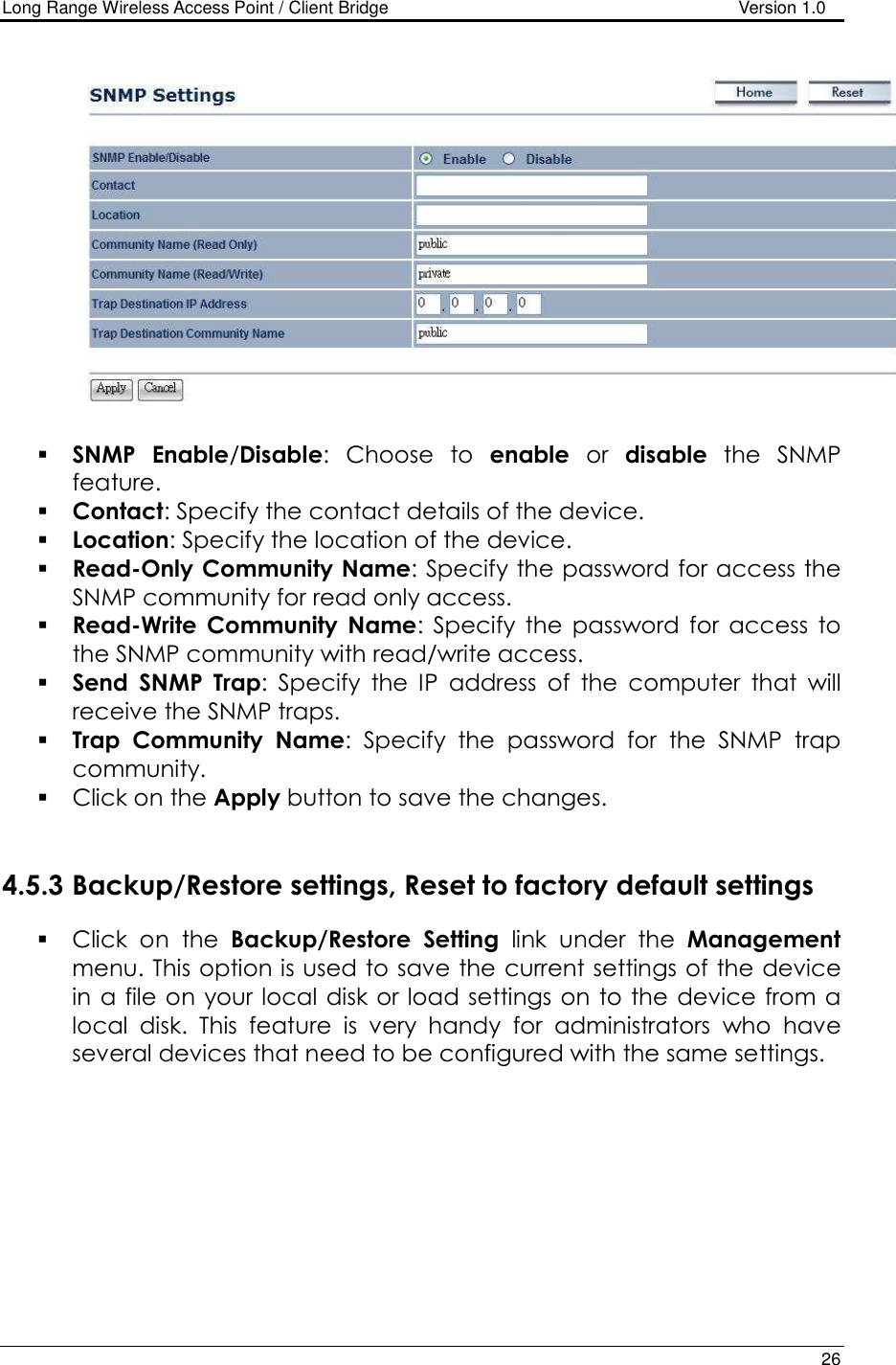 Long Range Wireless Access Point / Client Bridge                                   Version 1.0    26     SNMP Enable/Disable:  Choose  to  enable  or  disable  the  SNMP feature.  Contact: Specify the contact details of the device.  Location: Specify the location of the device.  Read-Only Community Name: Specify the password for access the SNMP community for read only access.   Read-Write  Community  Name:  Specify  the  password  for  access  to the SNMP community with read/write access.   Send  SNMP  Trap:  Specify  the  IP  address  of  the  computer  that  will receive the SNMP traps.    Trap  Community  Name:  Specify  the  password  for  the  SNMP  trap community.   Click on the Apply button to save the changes.    4.5.3 Backup/Restore settings, Reset to factory default settings  Click  on  the  Backup/Restore  Setting  link  under  the  Management menu. This option is used to save the current settings of the device in a file on your local  disk or load settings on to the device from a local  disk.  This  feature  is  very  handy  for  administrators  who  have several devices that need to be configured with the same settings.   