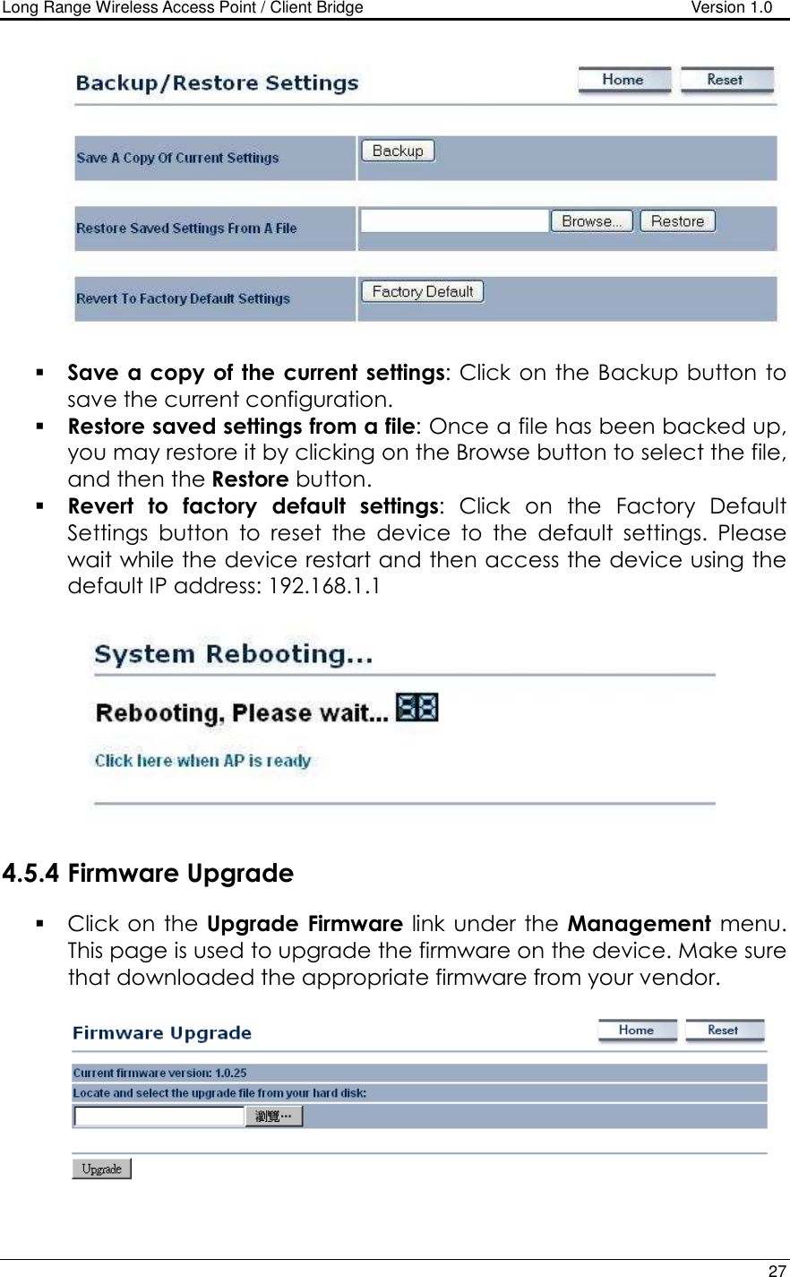 Long Range Wireless Access Point / Client Bridge                                   Version 1.0    27     Save a copy of  the current settings: Click on the Backup button to save the current configuration.   Restore saved settings from a file: Once a file has been backed up, you may restore it by clicking on the Browse button to select the file, and then the Restore button.    Revert  to  factory  default  settings:  Click  on  the  Factory  Default Settings  button  to  reset  the  device  to  the  default  settings.  Please wait while the device restart and then access the device using the default IP address: 192.168.1.1    4.5.4 Firmware Upgrade  Click on the  Upgrade  Firmware link under the Management  menu. This page is used to upgrade the firmware on the device. Make sure that downloaded the appropriate firmware from your vendor.     