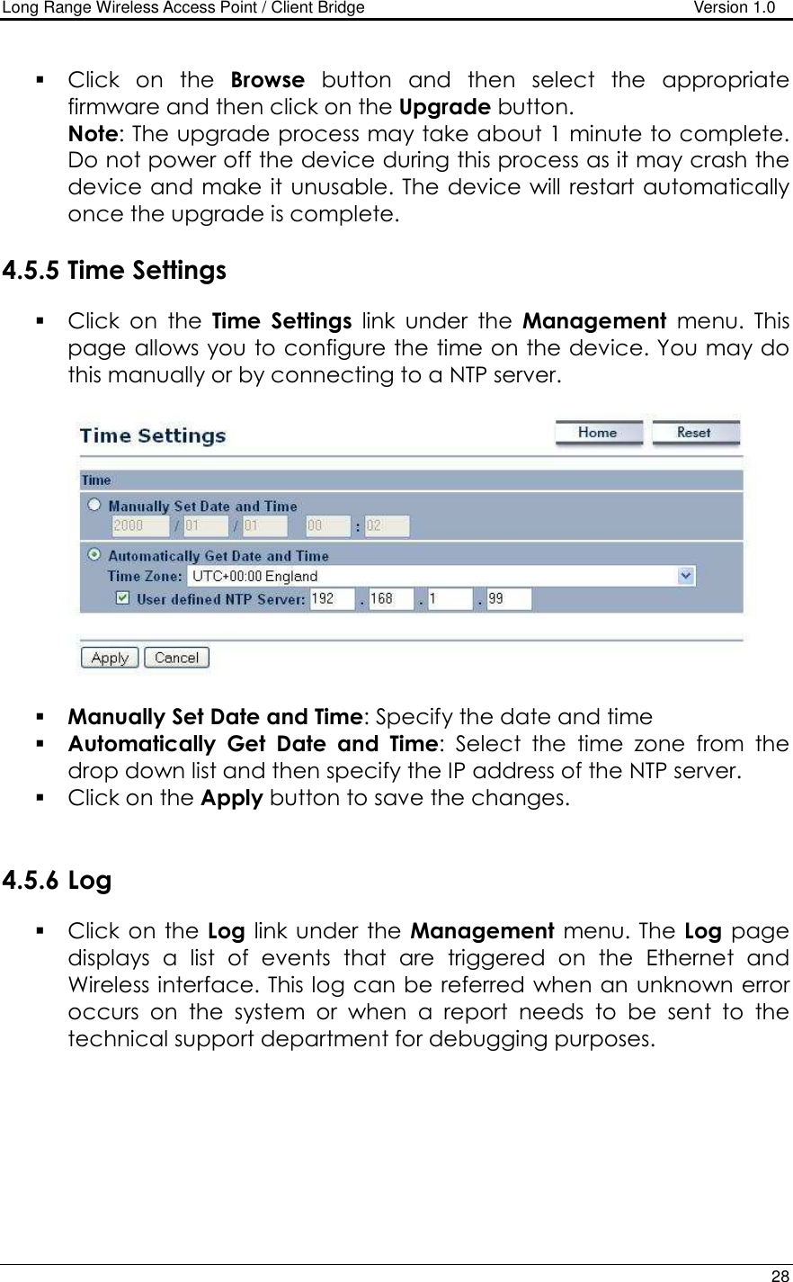 Long Range Wireless Access Point / Client Bridge                                   Version 1.0    28   Click  on  the  Browse  button  and  then  select  the  appropriate firmware and then click on the Upgrade button.  Note: The upgrade process may take about 1 minute to complete. Do not power off the device during this process as it may crash the device and make it unusable. The device will restart automatically once the upgrade is complete.   4.5.5 Time Settings  Click  on  the  Time  Settings  link  under  the  Management  menu.  This page allows you to configure the time on the device. You may do this manually or by connecting to a NTP server.       Manually Set Date and Time: Specify the date and time  Automatically  Get  Date  and  Time:  Select  the  time  zone  from  the drop down list and then specify the IP address of the NTP server.   Click on the Apply button to save the changes.    4.5.6 Log  Click  on the  Log link under the  Management  menu. The Log  page displays  a  list  of  events  that  are  triggered  on  the  Ethernet  and Wireless interface. This log can be referred when an unknown error occurs  on  the  system  or  when  a  report  needs  to  be  sent  to  the technical support department for debugging purposes.   