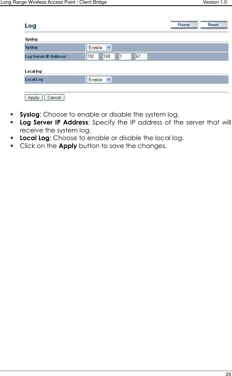 Long Range Wireless Access Point / Client Bridge                                   Version 1.0    29     Syslog: Choose to enable or disable the system log.  Log Server IP  Address:  Specify  the  IP address  of the  server  that  will receive the system log.   Local Log: Choose to enable or disable the local log.  Click on the Apply button to save the changes.  