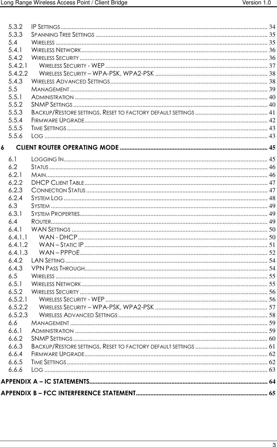 Long Range Wireless Access Point / Client Bridge                                   Version 1.0    3  5.3.2 IP SETTINGS................................................................................................................................. 34 5.3.3 SPANNING TREE SETTINGS........................................................................................................... 35 5.4 WIRELESS.................................................................................................................................... 35 5.4.1 WIRELESS NETWORK.................................................................................................................... 36 5.4.2 WIRELESS SECURITY..................................................................................................................... 36 5.4.2.1 WIRELESS SECURITY - WEP ..................................................................................................... 37 5.4.2.2 WIRELESS SECURITY – WPA-PSK, WPA2-PSK ...................................................................... 38 5.4.3 WIRELESS ADVANCED SETTINGS.................................................................................................. 38 5.5 MANAGEMENT........................................................................................................................... 39 5.5.1 ADMINISTRATION........................................................................................................................ 40 5.5.2 SNMP SETTINGS......................................................................................................................... 40 5.5.3 BACKUP/RESTORE SETTINGS, RESET TO FACTORY DEFAULT SETTINGS............................................. 41 5.5.4 FIRMWARE UPGRADE.................................................................................................................. 42 5.5.5 TIME SETTINGS............................................................................................................................. 43 5.5.6 LOG........................................................................................................................................... 43 6 CLIENT ROUTER OPERATING MODE ............................................................................................ 45 6.1 LOGGING IN............................................................................................................................... 45 6.2 STATUS........................................................................................................................................ 46 6.2.1 MAIN.......................................................................................................................................... 46 6.2.2 DHCP CLIENT TABLE.................................................................................................................. 47 6.2.3 CONNECTION STATUS................................................................................................................. 47 6.2.4 SYSTEM LOG............................................................................................................................... 48 6.3 SYSTEM....................................................................................................................................... 49 6.3.1 SYSTEM PROPERTIES..................................................................................................................... 49 6.4 ROUTER....................................................................................................................................... 49 6.4.1 WAN SETTINGS.......................................................................................................................... 50 6.4.1.1 WAN - DHCP ...................................................................................................................... 50 6.4.1.2 WAN – STATIC IP .................................................................................................................. 51 6.4.1.3 WAN – PPPOE..................................................................................................................... 52 6.4.2 LAN SETTING.............................................................................................................................. 54 6.4.3 VPN PASS THROUGH.................................................................................................................. 54 6.5 WIRELESS.................................................................................................................................... 55 6.5.1 WIRELESS NETWORK.................................................................................................................... 55 6.5.2 WIRELESS SECURITY..................................................................................................................... 56 6.5.2.1 WIRELESS SECURITY - WEP ..................................................................................................... 56 6.5.2.2 WIRELESS SECURITY – WPA-PSK, WPA2-PSK ...................................................................... 57 6.5.2.3 WIRELESS ADVANCED SETTINGS............................................................................................. 58 6.6 MANAGEMENT........................................................................................................................... 59 6.6.1 ADMINISTRATION........................................................................................................................ 59 6.6.2 SNMP SETTINGS......................................................................................................................... 60 6.6.3 BACKUP/RESTORE SETTINGS, RESET TO FACTORY DEFAULT SETTINGS............................................. 61 6.6.4 FIRMWARE UPGRADE.................................................................................................................. 62 6.6.5 TIME SETTINGS............................................................................................................................. 62 6.6.6 LOG........................................................................................................................................... 63 APPENDIX A – IC STATEMENTS............................................................................................................... 64 APPENDIX B – FCC INTERFERENCE STATEMENT.................................................................................. 65    