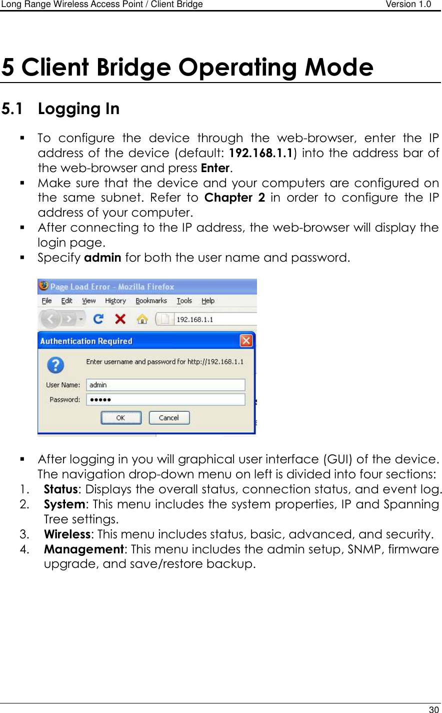 Long Range Wireless Access Point / Client Bridge                                   Version 1.0    30   5 Client Bridge Operating Mode  5.1 Logging In  To  configure  the  device  through  the  web-browser,  enter  the  IP address of the device (default: 192.168.1.1) into the address bar of the web-browser and press Enter.   Make sure that the  device and your computers are configured on the  same  subnet.  Refer  to  Chapter  2  in  order  to  configure  the  IP address of your computer.  After connecting to the IP address, the web-browser will display the login page.  Specify admin for both the user name and password.      After logging in you will graphical user interface (GUI) of the device. The navigation drop-down menu on left is divided into four sections: 1. Status: Displays the overall status, connection status, and event log.  2. System: This menu includes the system properties, IP and Spanning Tree settings.   3. Wireless: This menu includes status, basic, advanced, and security. 4. Management: This menu includes the admin setup, SNMP, firmware upgrade, and save/restore backup.   