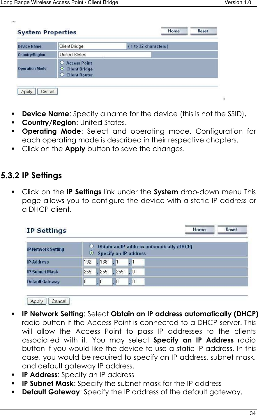 Long Range Wireless Access Point / Client Bridge                                   Version 1.0    34     Device Name: Specify a name for the device (this is not the SSID),  Country/Region: United States.  Operating  Mode:  Select  and  operating  mode.  Configuration  for each operating mode is described in their respective chapters.   Click on the Apply button to save the changes.    5.3.2 IP Settings  Click on the IP Settings link under the System drop-down menu This page allows you to configure the device with a static IP address or a DHCP client.      IP Network Setting: Select Obtain an IP address automatically (DHCP) radio button if the Access Point is connected to a DHCP server. This will  allow  the  Access  Point  to  pass  IP  addresses  to  the  clients associated  with  it.  You  may  select  Specify  an  IP  Address  radio button if you would like the device to use a static IP address. In this case, you would be required to specify an IP address, subnet mask, and default gateway IP address.  IP Address: Specify an IP address  IP Subnet Mask: Specify the subnet mask for the IP address  Default Gateway: Specify the IP address of the default gateway. 