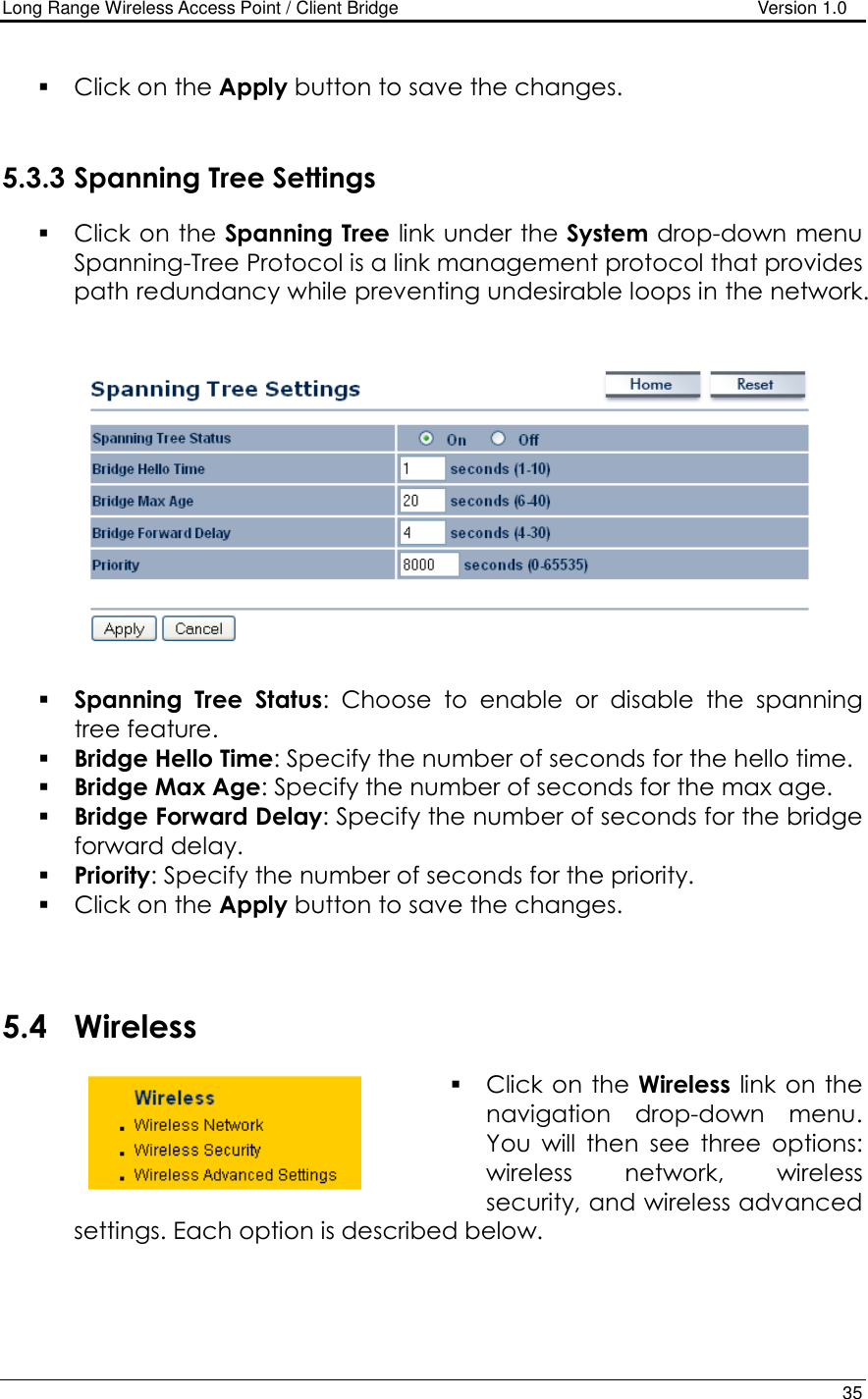 Long Range Wireless Access Point / Client Bridge                                   Version 1.0    35    Click on the Apply button to save the changes.    5.3.3 Spanning Tree Settings  Click on the Spanning Tree link under the System drop-down menu Spanning-Tree Protocol is a link management protocol that provides path redundancy while preventing undesirable loops in the network.      Spanning  Tree  Status:  Choose  to  enable  or  disable  the  spanning tree feature.    Bridge Hello Time: Specify the number of seconds for the hello time.   Bridge Max Age: Specify the number of seconds for the max age.   Bridge Forward Delay: Specify the number of seconds for the bridge forward delay.   Priority: Specify the number of seconds for the priority.   Click on the Apply button to save the changes.     5.4 Wireless  Click on the Wireless  link on the navigation  drop-down  menu. You  will  then  see  three  options: wireless  network,  wireless security, and wireless advanced settings. Each option is described below.    