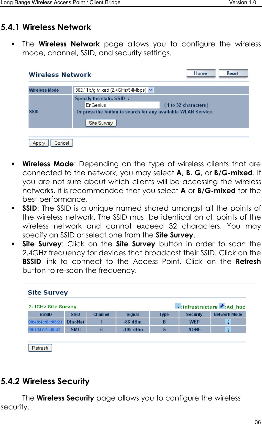 Long Range Wireless Access Point / Client Bridge                                   Version 1.0    36  5.4.1 Wireless Network  The  Wireless  Network  page  allows  you  to  configure  the  wireless mode, channel, SSID, and security settings.      Wireless  Mode:  Depending  on  the  type  of  wireless  clients  that  are connected to the network, you may select A, B, G, or B/G-mixed. If you are  not  sure about which clients will  be accessing the wireless networks, it is recommended that you select A or B/G-mixed for the best performance.    SSID: The  SSID is a  unique  named shared  amongst  all  the  points  of the wireless network. The SSID must be identical on all points of the wireless  network  and  cannot  exceed  32  characters.  You  may specify an SSID or select one from the Site Survey.  Site  Survey:  Click  on  the  Site  Survey  button  in  order  to  scan  the 2.4GHz frequency for devices that broadcast their SSID. Click on the BSSID  link  to  connect  to  the  Access  Point.  Click  on  the  Refresh button to re-scan the frequency.      5.4.2 Wireless Security The Wireless Security page allows you to configure the wireless security. 