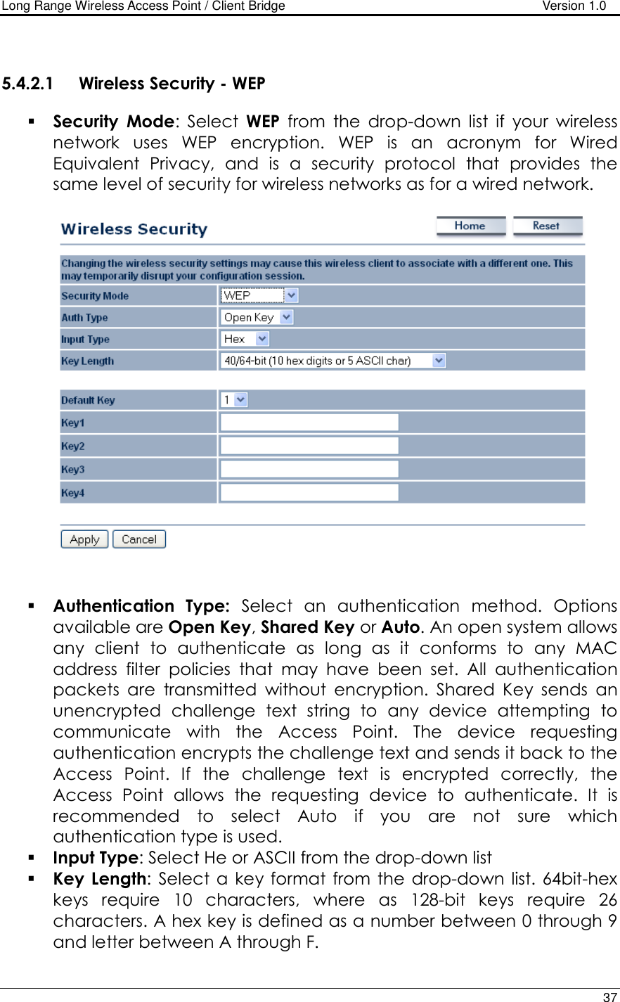 Long Range Wireless Access Point / Client Bridge                                   Version 1.0    37   5.4.2.1 Wireless Security - WEP  Security Mode:  Select  WEP  from  the  drop-down  list  if  your  wireless network  uses  WEP  encryption.  WEP  is  an  acronym  for  Wired Equivalent  Privacy,  and  is  a  security  protocol  that  provides  the same level of security for wireless networks as for a wired network.       Authentication  Type:  Select  an  authentication  method.  Options available are Open Key, Shared Key or Auto. An open system allows any  client  to  authenticate  as  long  as  it  conforms  to  any  MAC address  filter  policies  that  may  have  been  set.  All  authentication packets  are  transmitted  without  encryption.  Shared  Key  sends  an unencrypted  challenge  text  string  to  any  device  attempting  to communicate  with  the  Access  Point.  The  device  requesting authentication encrypts the challenge text and sends it back to the Access  Point.  If  the  challenge  text  is  encrypted  correctly,  the Access  Point  allows  the  requesting  device  to  authenticate.  It  is recommended  to  select  Auto  if  you  are  not  sure  which authentication type is used.   Input Type: Select He or ASCII from the drop-down list  Key  Length:  Select a  key format  from  the  drop-down  list. 64bit-hex keys  require  10  characters,  where  as  128-bit  keys  require  26 characters. A hex key is defined as a number between 0 through 9 and letter between A through F. 