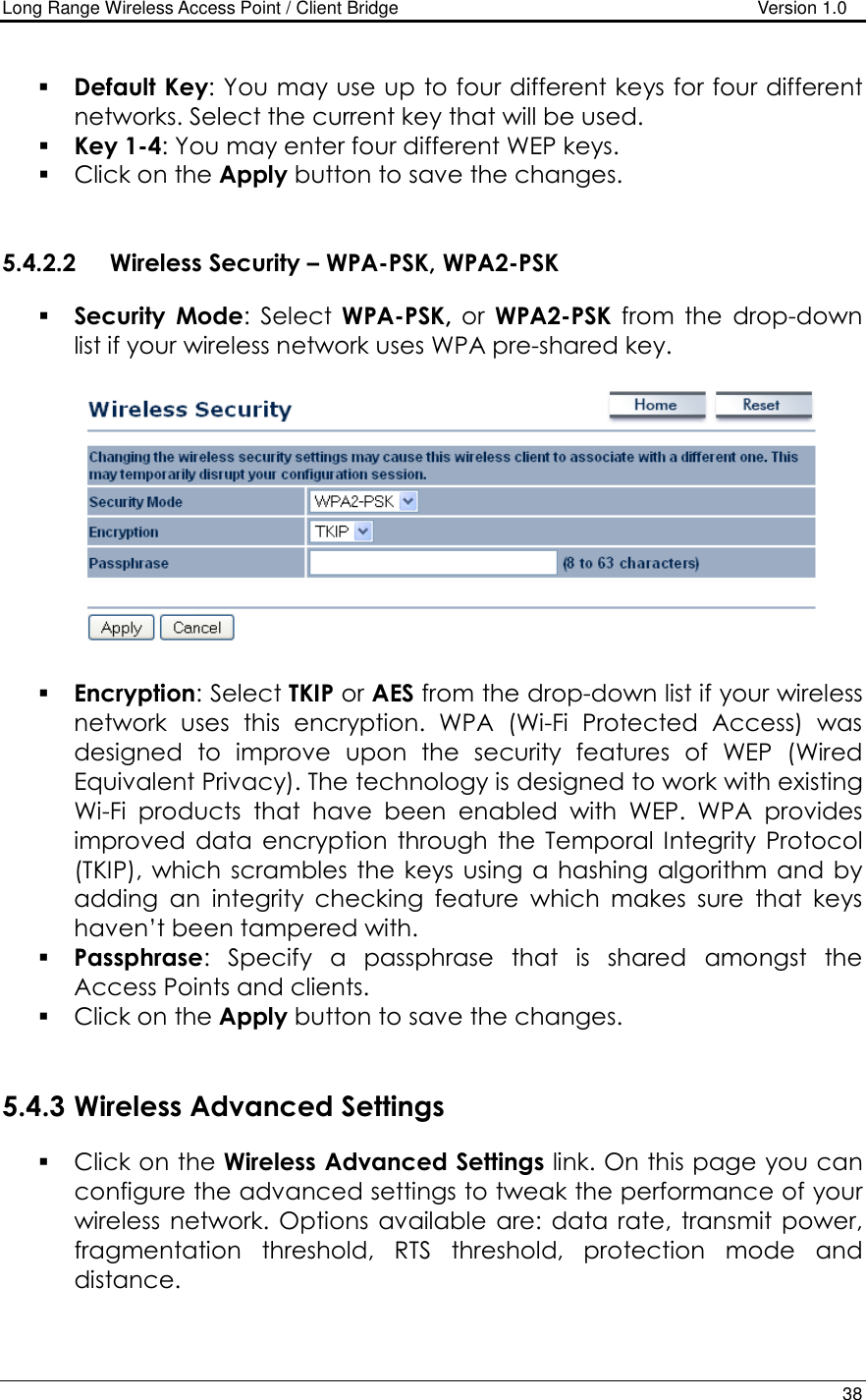 Long Range Wireless Access Point / Client Bridge                                   Version 1.0    38   Default Key: You may use up to four different keys for four different networks. Select the current key that will be used.   Key 1-4: You may enter four different WEP keys.   Click on the Apply button to save the changes.    5.4.2.2 Wireless Security – WPA-PSK, WPA2-PSK  Security Mode:  Select  WPA-PSK,  or  WPA2-PSK  from  the  drop-down list if your wireless network uses WPA pre-shared key.     Encryption: Select TKIP or AES from the drop-down list if your wireless network  uses  this  encryption.  WPA  (Wi-Fi  Protected  Access)  was designed  to  improve  upon  the  security  features  of  WEP  (Wired Equivalent Privacy). The technology is designed to work with existing Wi-Fi  products  that  have  been  enabled  with  WEP.  WPA  provides improved  data  encryption  through  the Temporal  Integrity  Protocol (TKIP),  which  scrambles the  keys using  a hashing  algorithm and by adding  an  integrity  checking  feature  which  makes  sure  that  keys haven’t been tampered with.   Passphrase:  Specify  a  passphrase  that  is  shared  amongst  the Access Points and clients.   Click on the Apply button to save the changes.    5.4.3 Wireless Advanced Settings  Click on the Wireless Advanced Settings link. On this page you can configure the advanced settings to tweak the performance of your wireless  network.  Options  available are: data rate,  transmit  power, fragmentation  threshold,  RTS  threshold,  protection  mode  and distance.   