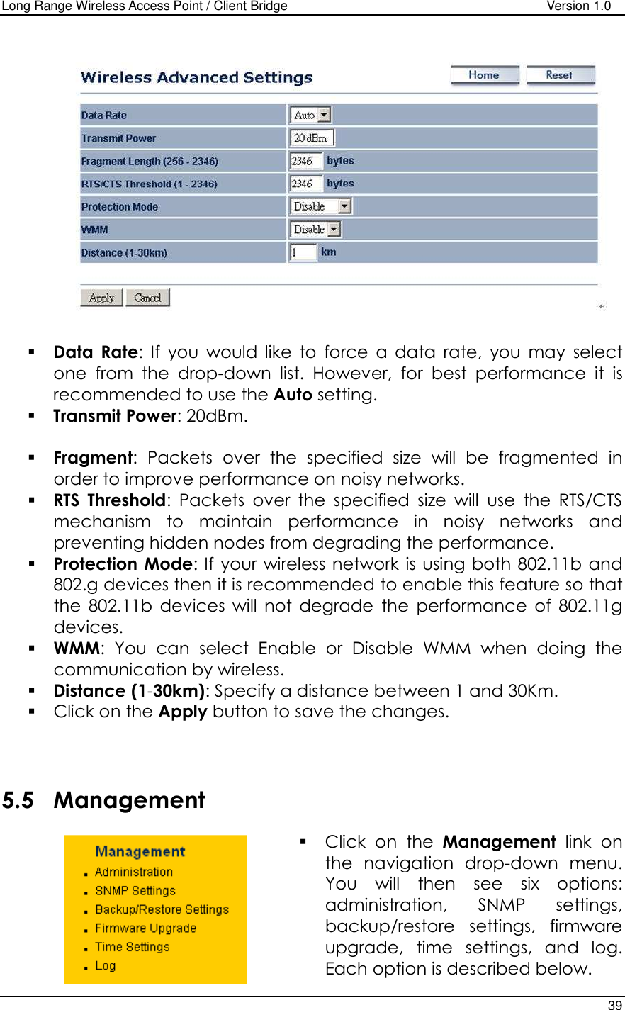 Long Range Wireless Access Point / Client Bridge                                   Version 1.0    39      Data  Rate:  If  you  would  like  to  force  a  data  rate,  you  may  select one  from  the  drop-down  list.  However,  for  best  performance  it  is recommended to use the Auto setting.   Transmit Power: 20dBm.    Fragment:  Packets  over  the  specified  size  will  be  fragmented  in order to improve performance on noisy networks.  RTS  Threshold:  Packets  over  the  specified  size  will  use  the  RTS/CTS mechanism  to  maintain  performance  in  noisy  networks  and preventing hidden nodes from degrading the performance.   Protection Mode: If your wireless network  is  using both 802.11b and 802.g devices then it is recommended to enable this feature so that the  802.11b  devices  will  not  degrade  the  performance  of  802.11g devices.  WMM:  You  can  select  Enable  or  Disable  WMM  when  doing  the communication by wireless.  Distance (1-30km): Specify a distance between 1 and 30Km.   Click on the Apply button to save the changes.     5.5 Management  Click  on  the  Management  link  on the  navigation  drop-down  menu. You  will  then  see  six  options: administration,  SNMP  settings, backup/restore  settings,  firmware upgrade,  time  settings,  and  log. Each option is described below.  