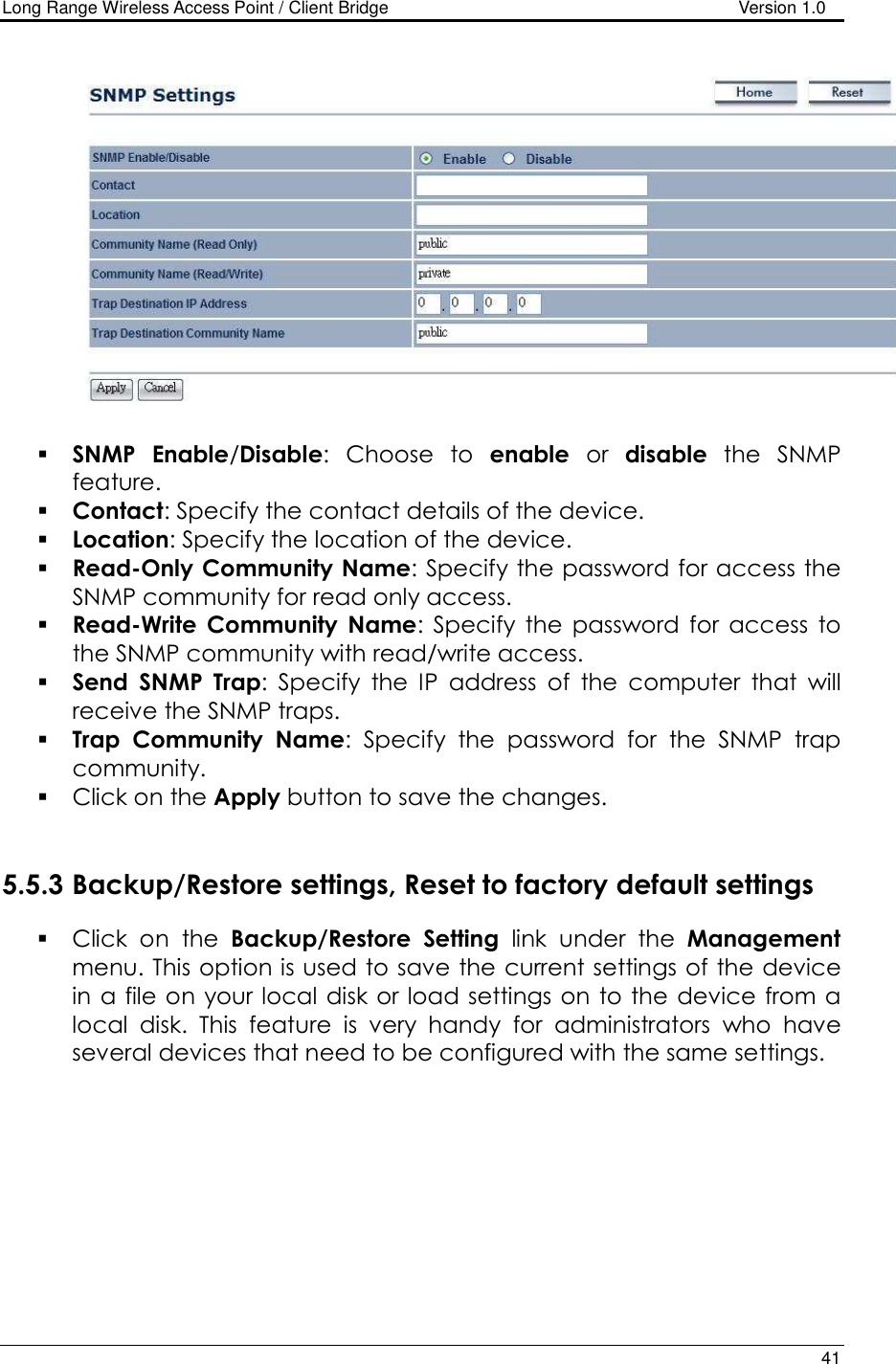 Long Range Wireless Access Point / Client Bridge                                   Version 1.0    41     SNMP Enable/Disable:  Choose  to  enable  or  disable  the  SNMP feature.  Contact: Specify the contact details of the device.  Location: Specify the location of the device.  Read-Only Community Name: Specify the password for access the SNMP community for read only access.   Read-Write  Community  Name:  Specify  the  password  for  access  to the SNMP community with read/write access.   Send  SNMP  Trap:  Specify  the  IP  address  of  the  computer  that  will receive the SNMP traps.    Trap  Community  Name:  Specify  the  password  for  the  SNMP  trap community.   Click on the Apply button to save the changes.    5.5.3 Backup/Restore settings, Reset to factory default settings  Click  on  the  Backup/Restore  Setting  link  under  the  Management menu. This option is used to save the current settings of the device in a file on your local  disk or load settings on to the device from a local  disk.  This  feature  is  very  handy  for  administrators  who  have several devices that need to be configured with the same settings.   