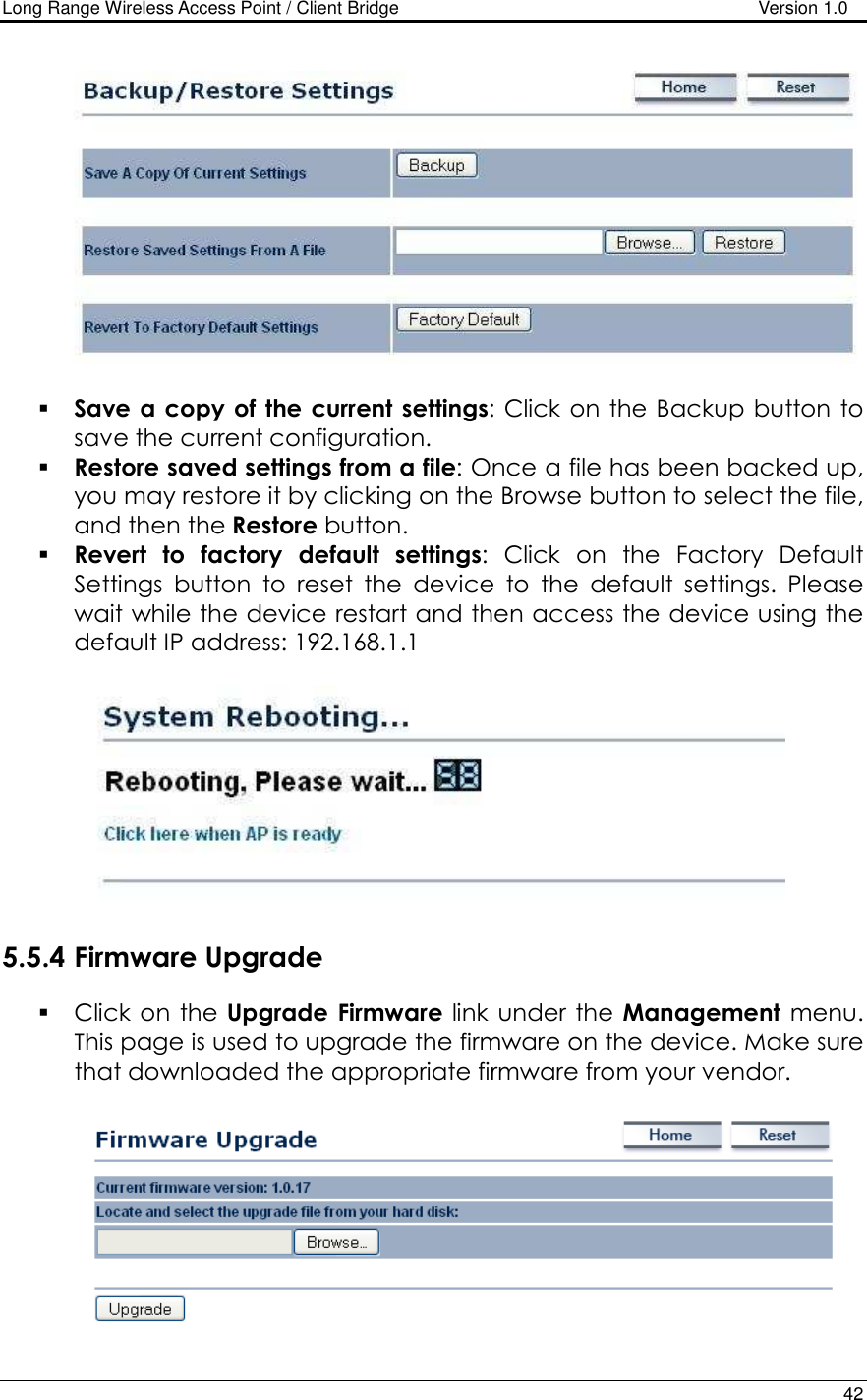 Long Range Wireless Access Point / Client Bridge                                   Version 1.0    42     Save a copy of  the current settings: Click on the Backup button to save the current configuration.   Restore saved settings from a file: Once a file has been backed up, you may restore it by clicking on the Browse button to select the file, and then the Restore button.    Revert  to  factory  default  settings:  Click  on  the  Factory  Default Settings  button  to  reset  the  device  to  the  default  settings.  Please wait while the device restart and then access the device using the default IP address: 192.168.1.1    5.5.4 Firmware Upgrade  Click on the  Upgrade  Firmware link under the Management  menu. This page is used to upgrade the firmware on the device. Make sure that downloaded the appropriate firmware from your vendor.    