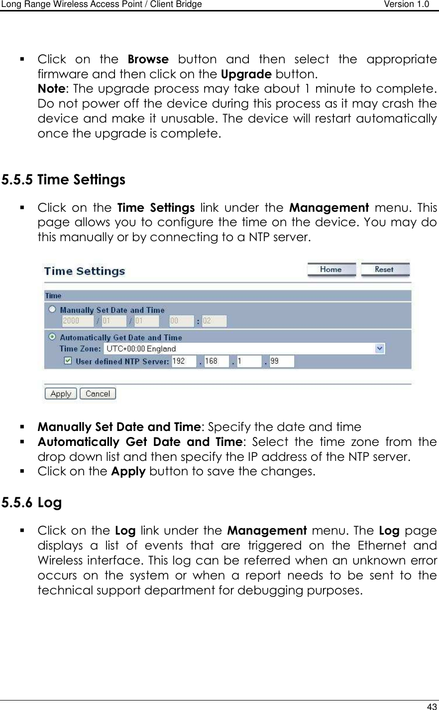 Long Range Wireless Access Point / Client Bridge                                   Version 1.0    43    Click  on  the  Browse  button  and  then  select  the  appropriate firmware and then click on the Upgrade button.  Note: The upgrade process may take about 1 minute to complete. Do not power off the device during this process as it may crash the device and make it unusable. The device will restart automatically once the upgrade is complete.      5.5.5 Time Settings  Click  on  the  Time  Settings  link  under  the  Management  menu.  This page allows you to configure the time on the device. You may do this manually or by connecting to a NTP server.       Manually Set Date and Time: Specify the date and time  Automatically  Get  Date  and  Time:  Select  the  time  zone  from  the drop down list and then specify the IP address of the NTP server.   Click on the Apply button to save the changes.   5.5.6 Log  Click  on the  Log link under the  Management  menu. The Log  page displays  a  list  of  events  that  are  triggered  on  the  Ethernet  and Wireless interface. This log can be referred when an unknown error occurs  on  the  system  or  when  a  report  needs  to  be  sent  to  the technical support department for debugging purposes.   