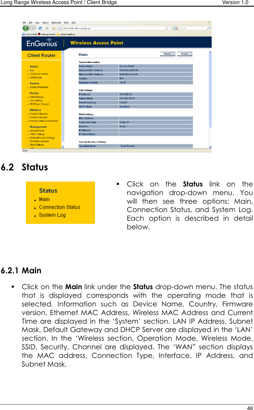 Long Range Wireless Access Point / Client Bridge                                   Version 1.0    46     6.2 Status  Click  on  the  Status  link  on  the navigation  drop-down  menu.  You will  then  see  three  options:  Main, Connection  Status,  and  System  Log. Each  option  is  described  in  detail below.      6.2.1 Main  Click on the Main link under the Status drop-down menu. The status that  is  displayed  corresponds  with  the  operating  mode  that  is selected.  Information  such  as  Device  Name,  Country,  Firmware version, Ethernet MAC Address, Wireless  MAC Address  and  Current Time  are  displayed in  the  ‘System’  section.  LAN IP Address, Subnet Mask, Default Gateway and DHCP Server are displayed in the ‘LAN’ section.  In  the  ‘Wireless  section,  Operation  Mode,  Wireless  Mode, SSID,  Security,  Channel  are  displayed.  The  ‘WAN”  section  displays the  MAC  address,  Connection  Type,  Interface,  IP  Address,  and Subnet Mask.   