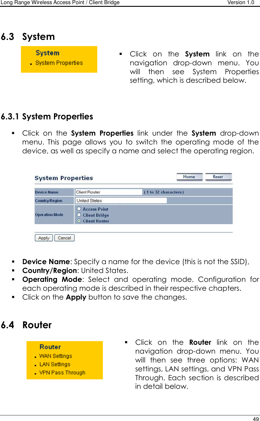Long Range Wireless Access Point / Client Bridge                                   Version 1.0    49     6.3 System   Click  on  the  System  link  on  the navigation  drop-down  menu.  You will  then  see  System  Properties setting, which is described below.     6.3.1 System Properties  Click  on  the  System  Properties  link  under  the  System  drop-down menu.  This  page  allows  you  to  switch  the  operating  mode  of  the device, as well as specify a name and select the operating region.      Device Name: Specify a name for the device (this is not the SSID),  Country/Region: United States.  Operating  Mode:  Select  and  operating  mode.  Configuration  for each operating mode is described in their respective chapters.   Click on the Apply button to save the changes.    6.4 Router   Click  on  the  Router  link  on  the navigation  drop-down  menu.  You will  then  see  three  options:  WAN settings, LAN settings, and VPN Pass Through.  Each  section  is  described in detail below.     