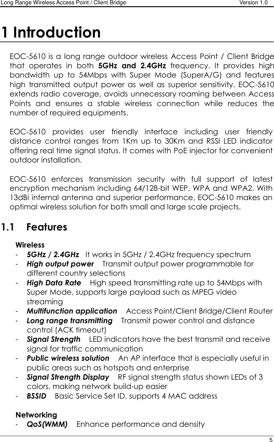 Long Range Wireless Access Point / Client Bridge                                   Version 1.0    5  1 Introduction  EOC-5610 is a long range outdoor wireless  Access Point  / Client Bridge that  operates  in  both  5GHz  and  2.4GHz  frequency.  It  provides  high bandwidth  up  to  54Mbps  with  Super  Mode  (SuperA/G)  and  features high  transmitted  output  power  as  well  as  superior  sensitivity.  EOC-5610 extends radio coverage, avoids unnecessary roaming between Access Points  and  ensures  a  stable  wireless  connection  while  reduces  the number of required equipments.  EOC-5610  provides  user  friendly  interface  including  user  friendly distance  control  ranges  from  1Km  up  to  30Km  and  RSSI  LED  indicator offering real time signal status. It comes with PoE injector for convenient outdoor installation.   EOC-5610  enforces  transmission  security  with  full  support  of  latest encryption mechanism including 64/128-bit WEP, WPA and WPA2. With 13dBi internal antenna and superior performance, EOC-5610 makes an optimal wireless solution for both small and large scale projects.  1.1  Features  Wireless  -  5GHz / 2.4GHz   It works in 5GHz / 2.4GHz frequency spectrum -  High output power    Transmit output power programmable for different country selections -  High Data Rate    High speed transmitting rate up to 54Mbps with Super Mode, supports large payload such as MPEG video streaming -  Multifunction application    Access Point/Client Bridge/Client Router -  Long range transmitting    Transmit power control and distance control (ACK timeout)  -  Signal Strength    LED indicators have the best transmit and receive signal for traffic communication -  Public wireless solution    An AP interface that is especially useful in public areas such as hotspots and enterprise -  Signal Strength Display    RF signal strength status shown LEDs of 3 colors, making network build-up easier -  BSSID    Basic Service Set ID, supports 4 MAC address  Networking -  QoS(WMM)    Enhance performance and density 