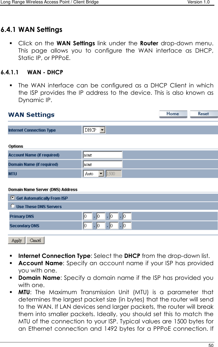 Long Range Wireless Access Point / Client Bridge                                   Version 1.0    50   6.4.1 WAN Settings  Click  on  the  WAN  Settings  link  under  the  Router  drop-down  menu. This  page  allows  you  to  configure  the  WAN  interface  as  DHCP, Static IP, or PPPoE.    6.4.1.1 WAN - DHCP  The  WAN  interface  can  be  configured  as  a  DHCP  Client  in  which the ISP  provides  the IP  address to  the device.  This is  also known  as Dynamic IP.       Internet Connection Type: Select the DHCP from the drop-down list.  Account Name: Specify an account name if your ISP has provided you with one.  Domain Name: Specify a domain name if the ISP has provided you with one.     MTU:  The  Maximum  Transmission  Unit  (MTU)  is  a  parameter  that determines the largest packet size (in bytes) that the router will send to the WAN. If LAN devices send larger packets, the router will break them into smaller packets. Ideally, you should set this to match the MTU of the connection to your ISP. Typical values are 1500 bytes for an Ethernet connection  and 1492 bytes  for  a PPPoE connection. If 