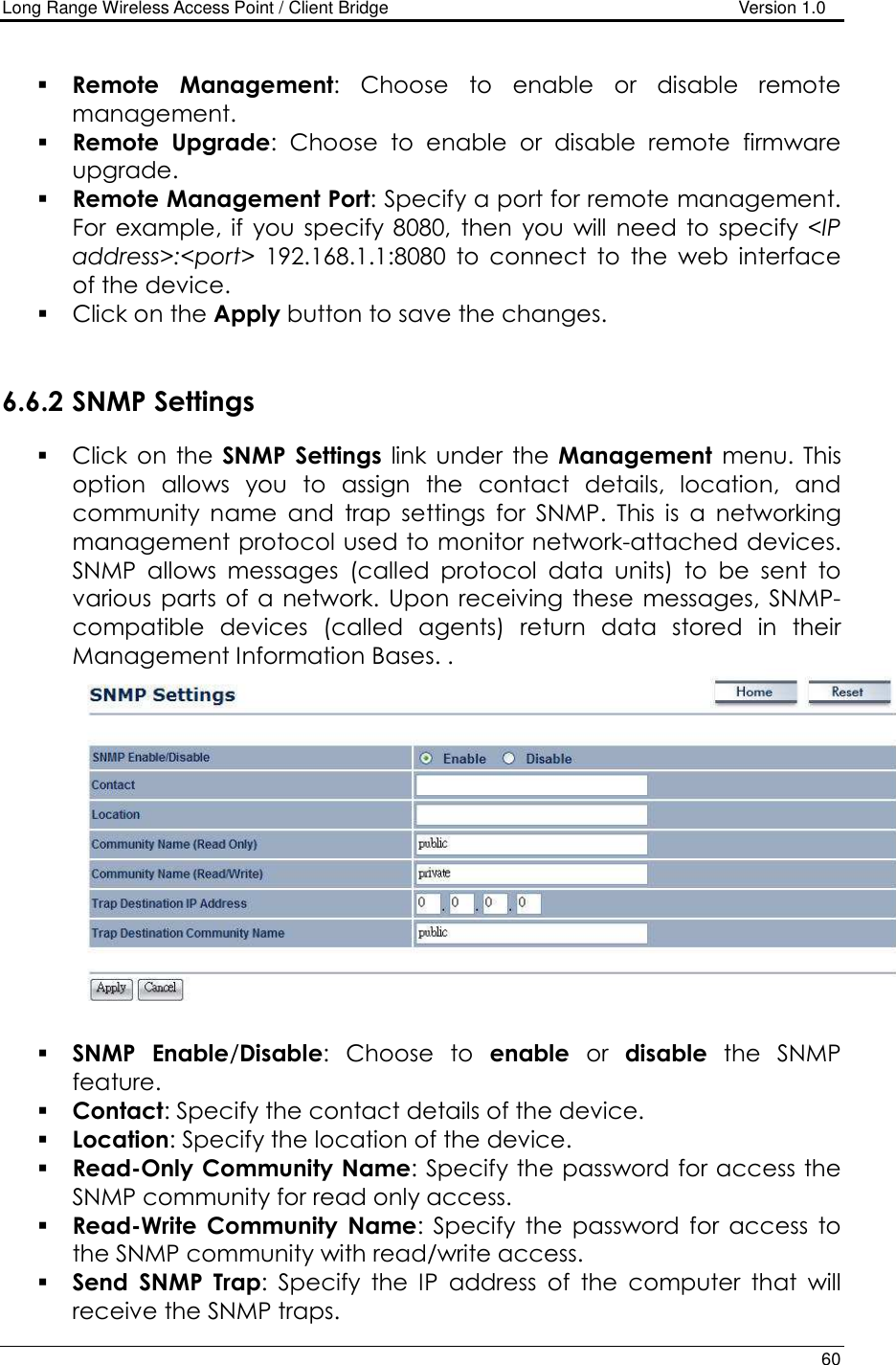 Long Range Wireless Access Point / Client Bridge                                   Version 1.0    60   Remote  Management:  Choose  to  enable  or  disable  remote management.  Remote  Upgrade:  Choose  to  enable  or  disable  remote  firmware upgrade.  Remote Management Port: Specify a port for remote management. For  example, if  you  specify  8080,  then  you  will  need  to  specify  &lt;IP address&gt;:&lt;port&gt;  192.168.1.1:8080  to  connect  to  the  web  interface of the device.    Click on the Apply button to save the changes.    6.6.2 SNMP Settings  Click  on the  SNMP  Settings  link  under  the  Management  menu.  This option  allows  you  to  assign  the  contact  details,  location,  and community  name  and  trap  settings  for  SNMP.  This  is  a  networking management protocol used to monitor network-attached devices. SNMP  allows  messages  (called  protocol  data  units)  to  be  sent  to various  parts  of  a  network.  Upon  receiving these  messages,  SNMP-compatible  devices  (called  agents)  return  data  stored  in  their Management Information Bases. .    SNMP Enable/Disable:  Choose  to  enable  or  disable  the  SNMP feature.  Contact: Specify the contact details of the device.  Location: Specify the location of the device.  Read-Only Community Name: Specify the password for access the SNMP community for read only access.   Read-Write  Community  Name:  Specify  the  password  for  access  to the SNMP community with read/write access.   Send  SNMP  Trap:  Specify  the  IP  address  of  the  computer  that  will receive the SNMP traps.   