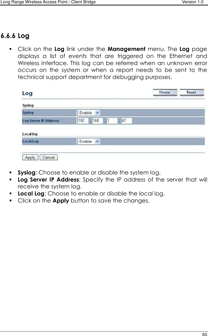 Long Range Wireless Access Point / Client Bridge                                   Version 1.0    63    6.6.6 Log  Click  on the  Log link under the  Management  menu. The Log  page displays  a  list  of  events  that  are  triggered  on  the  Ethernet  and Wireless interface. This log can be referred when an unknown error occurs  on  the  system  or  when  a  report  needs  to  be  sent  to  the technical support department for debugging purposes.      Syslog: Choose to enable or disable the system log.  Log Server IP  Address:  Specify  the  IP address  of the  server  that  will receive the system log.   Local Log: Choose to enable or disable the local log.  Click on the Apply button to save the changes.     