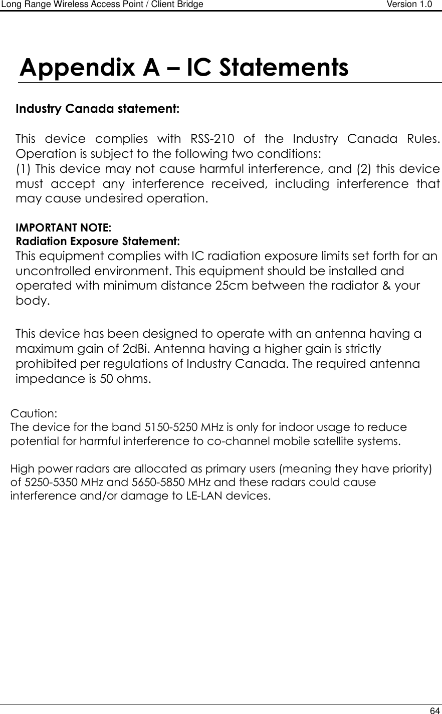 Long Range Wireless Access Point / Client Bridge                                   Version 1.0    64   Appendix A – IC Statements   Industry Canada statement:  This  device  complies  with  RSS-210  of  the  Industry  Canada  Rules. Operation is subject to the following two conditions:  (1) This device may not cause harmful interference, and (2) this device must  accept  any  interference  received,  including  interference  that may cause undesired operation.  IMPORTANT NOTE: Radiation Exposure Statement: This equipment complies with IC radiation exposure limits set forth for an uncontrolled environment. This equipment should be installed and operated with minimum distance 25cm between the radiator &amp; your body.  This device has been designed to operate with an antenna having a maximum gain of 2dBi. Antenna having a higher gain is strictly prohibited per regulations of Industry Canada. The required antenna impedance is 50 ohms.  Caution: The device for the band 5150-5250 MHz is only for indoor usage to reduce potential for harmful interference to co-channel mobile satellite systems.   High power radars are allocated as primary users (meaning they have priority) of 5250-5350 MHz and 5650-5850 MHz and these radars could cause interference and/or damage to LE-LAN devices.    