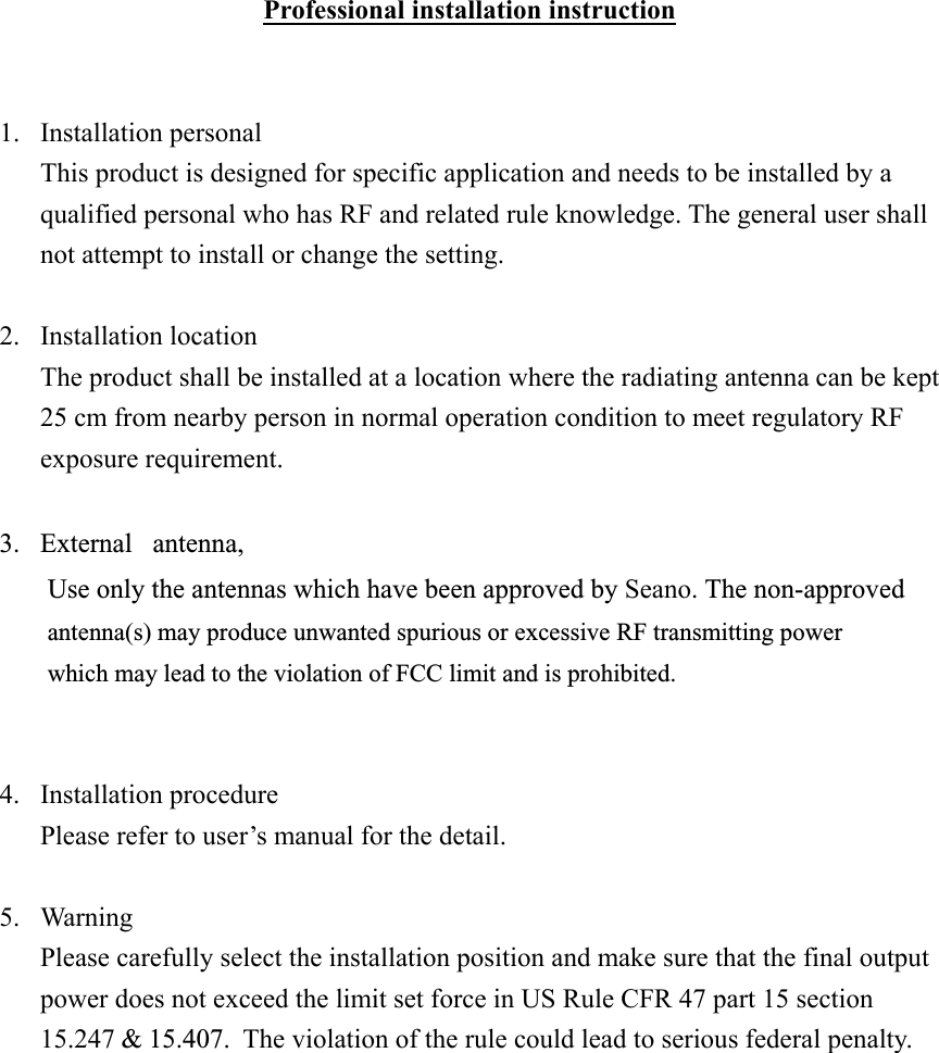 Professional installation instruction   1. Installation personal This product is designed for specific application and needs to be installed by a qualified personal who has RF and related rule knowledge. The general user shall not attempt to install or change the setting.  2. Installation location The product shall be installed at a location where the radiating antenna can be kept 25 cm from nearby person in normal operation condition to meet regulatory RF exposure requirement.  3. External antenna,Use only the antennas which have been approved by Seano. The non-approved antenna(s) may produce unwanted spurious or excessive RF transmitting power  which may lead to the violation of FCC limit and is prohibited.   4. Installation procedure Please refer to user’s manual for the detail.  5. Warning Please carefully select the installation position and make sure that the final output power does not exceed the limit set force in US Rule CFR 47 part 15 section 15.247 &amp; 15.407.  The violation of the rule could lead to serious federal penalty.    