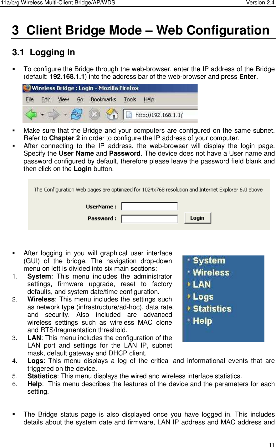 11a/b/g Wireless Multi-Client Bridge/AP/WDS                                  Version 2.4    11   3  Client Bridge Mode – Web Configuration  3.1  Logging In    To configure the Bridge through the web-browser, enter the IP address of the Bridge (default: 192.168.1.1) into the address bar of the web-browser and press Enter.         Make sure that the Bridge and your computers are configured on the same subnet. Refer to Chapter 2 in order to configure the IP address of your computer.  After  connecting  to  the  IP  address,  the  web-browser  will  display  the  login  page. Specify the User Name and Password. The device does not have a User name and password configured by default, therefore please leave the password field blank and then click on the Login button.              After  logging  in  you  will  graphical  user  interface (GUI)  of  the  bridge.  The  navigation  drop-down menu on left is divided into six main sections: 1.  System:  This  menu  includes  the  administrator settings,  firmware  upgrade,  reset  to  factory defaults, and system date/time configuration.  2.  Wireless: This menu includes the settings such as network type (infrastructure/ad-hoc), data rate, and  security.  Also  included  are  advanced wireless  settings  such  as  wireless  MAC  clone and RTS/fragmentation threshold.  3.  LAN: This menu includes the configuration of the LAN  port  and  settings  for  the  LAN  IP,  subnet mask, default gateway and DHCP client.  4.  Logs:  This  menu  displays  a  log  of  the  critical  and  informational  events  that  are triggered on the device.  5.  Statistics: This menu displays the wired and wireless interface statistics.  6.  Help:  This menu describes the features of the device and the parameters for each setting.      The  Bridge  status  page  is  also  displayed  once  you  have  logged  in.  This  includes details about the system date and firmware, LAN IP address and MAC address and   