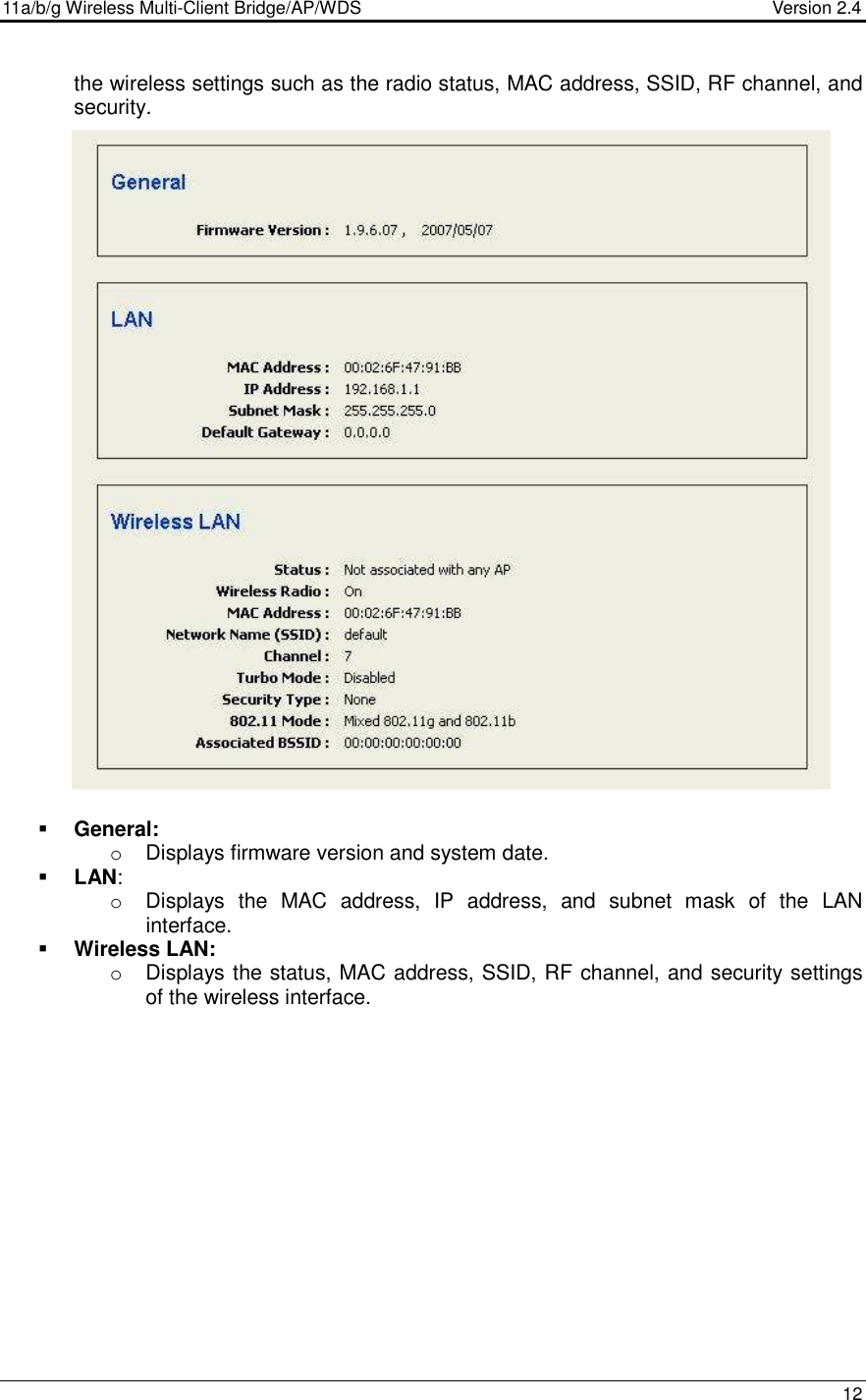 11a/b/g Wireless Multi-Client Bridge/AP/WDS                                  Version 2.4    12  the wireless settings such as the radio status, MAC address, SSID, RF channel, and security.                                 General:  o  Displays firmware version and system date.   LAN: o  Displays  the  MAC  address,  IP  address,  and  subnet  mask  of  the  LAN interface.   Wireless LAN: o  Displays the status, MAC address, SSID, RF channel, and security settings of the wireless interface.          