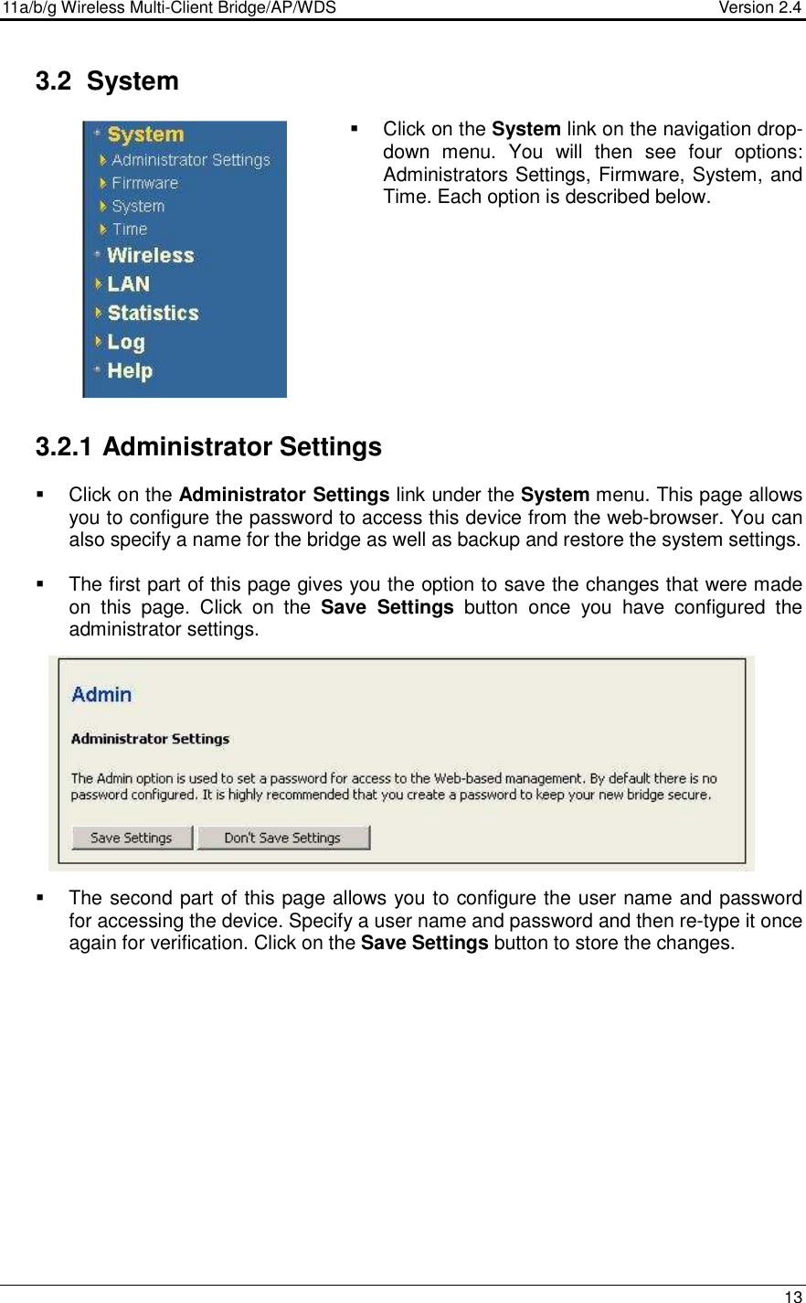 11a/b/g Wireless Multi-Client Bridge/AP/WDS                                  Version 2.4    13   3.2  System   Click on the System link on the navigation drop-down  menu.  You  will  then  see  four  options: Administrators Settings, Firmware, System, and Time. Each option is described below.            3.2.1 Administrator Settings   Click on the Administrator Settings link under the System menu. This page allows you to configure the password to access this device from the web-browser. You can also specify a name for the bridge as well as backup and restore the system settings.    The first part of this page gives you the option to save the changes that were made on  this  page.  Click  on  the  Save  Settings  button  once  you  have  configured  the administrator settings.                The second part of this page allows you to configure the user name and password for accessing the device. Specify a user name and password and then re-type it once again for verification. Click on the Save Settings button to store the changes.                