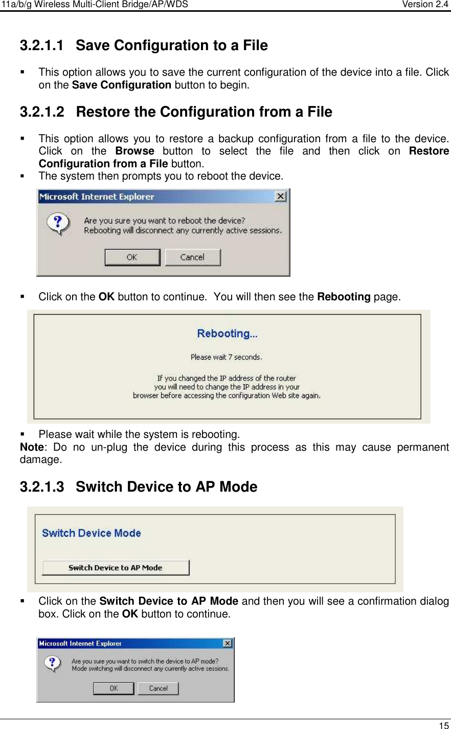 11a/b/g Wireless Multi-Client Bridge/AP/WDS                                  Version 2.4    15  3.2.1.1  Save Configuration to a File   This option allows you to save the current configuration of the device into a file. Click on the Save Configuration button to begin.   3.2.1.2  Restore the Configuration from a File   This  option allows  you to restore  a  backup configuration from  a file  to the device. Click  on  the  Browse  button  to  select  the  file  and  then  click  on  Restore Configuration from a File button.  The system then prompts you to reboot the device.             Click on the OK button to continue.  You will then see the Rebooting page.              Please wait while the system is rebooting.  Note:  Do  no  un-plug  the  device  during  this  process  as  this  may  cause  permanent damage.   3.2.1.3  Switch Device to AP Mode          Click on the Switch Device to AP Mode and then you will see a confirmation dialog box. Click on the OK button to continue.      
