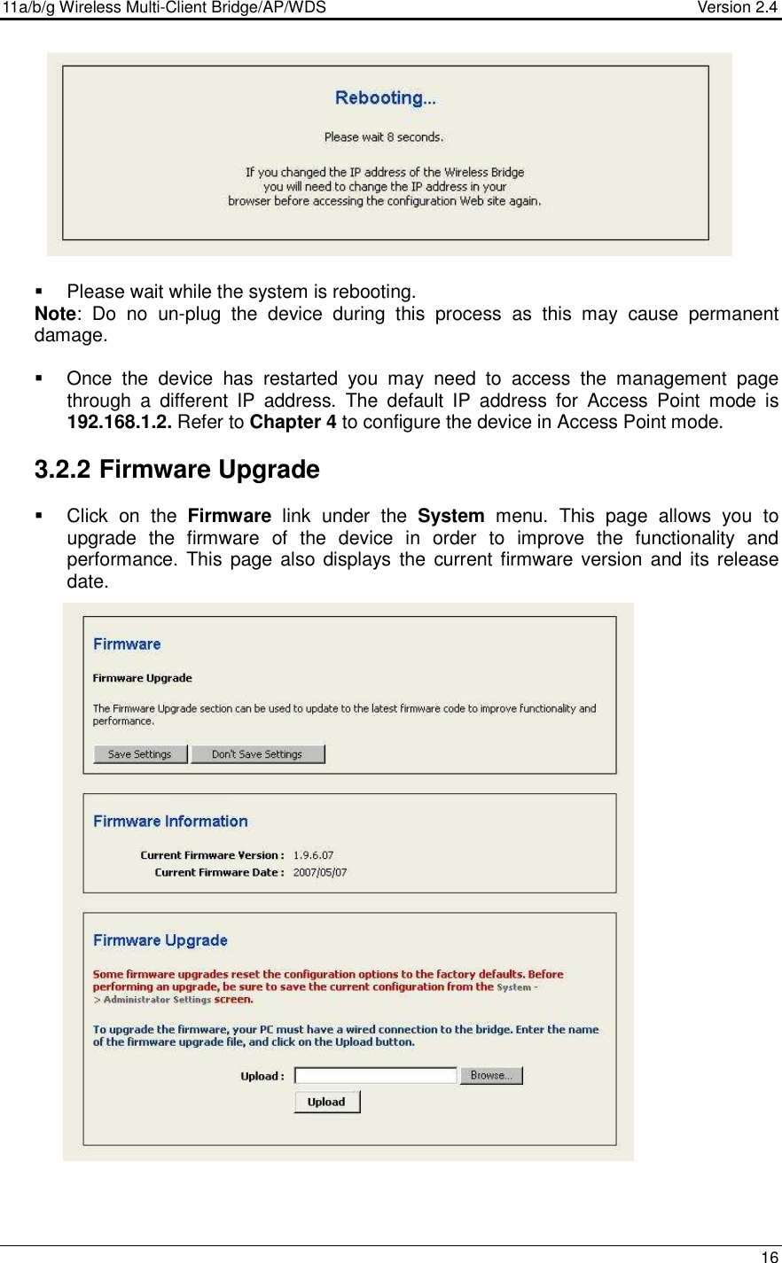 11a/b/g Wireless Multi-Client Bridge/AP/WDS                                  Version 2.4    16              Please wait while the system is rebooting.  Note:  Do  no  un-plug  the  device  during  this  process  as  this  may  cause  permanent damage.     Once  the  device  has  restarted  you  may  need  to  access  the  management  page through  a  different  IP  address.  The  default  IP  address  for  Access  Point  mode  is 192.168.1.2. Refer to Chapter 4 to configure the device in Access Point mode.   3.2.2 Firmware Upgrade    Click  on  the  Firmware  link  under  the  System  menu.  This  page  allows  you  to upgrade  the  firmware  of  the  device  in  order  to  improve  the  functionality  and performance.  This page also displays  the  current  firmware  version  and its release date.                                