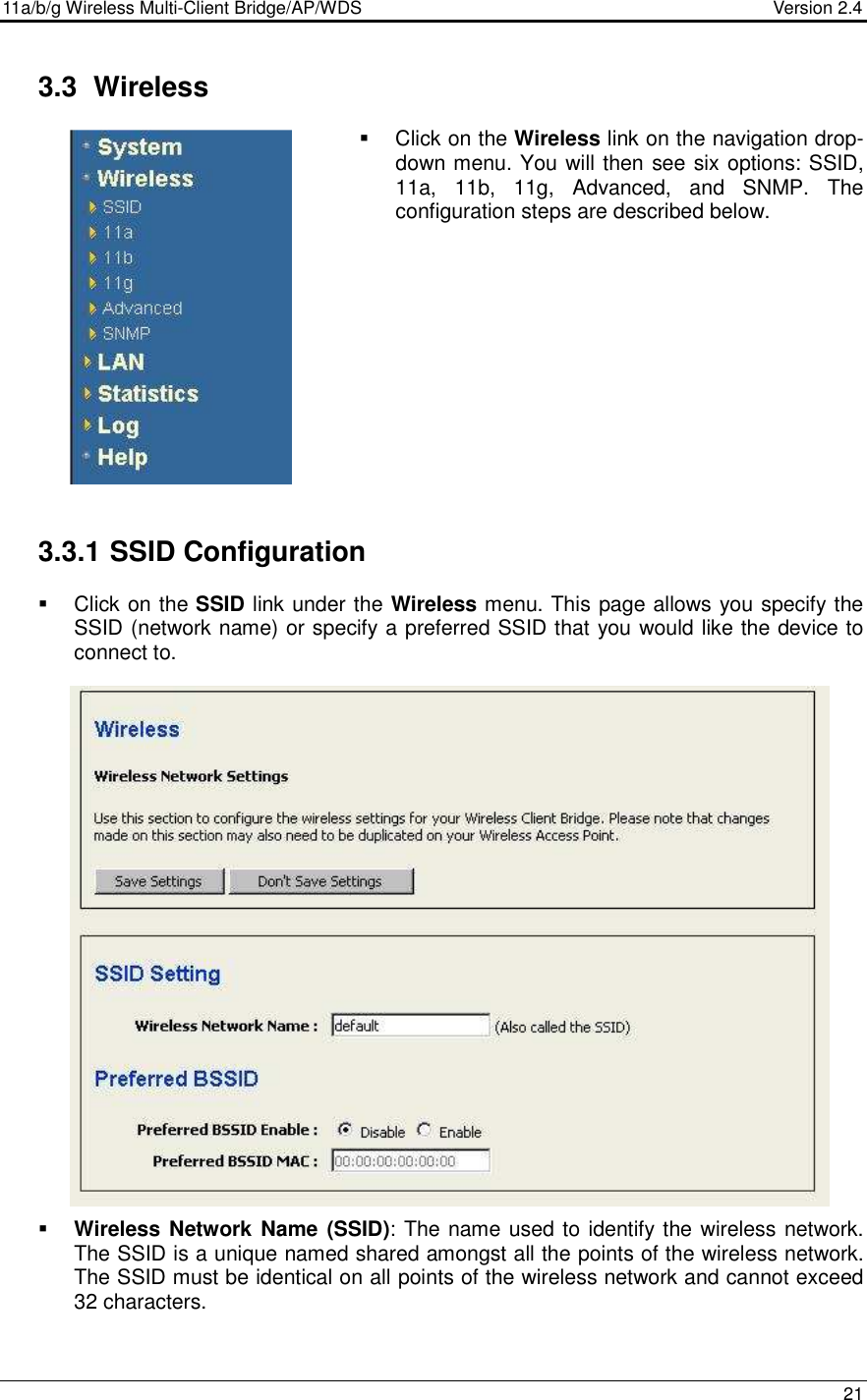11a/b/g Wireless Multi-Client Bridge/AP/WDS                                  Version 2.4    21   3.3  Wireless   Click on the Wireless link on the navigation drop-down menu. You will then see six options: SSID, 11a,  11b,  11g,  Advanced,  and  SNMP.  The configuration steps are described below.                3.3.1 SSID Configuration    Click on the SSID link under the Wireless menu. This page allows you specify the SSID (network name) or specify a preferred SSID that you would like the device to connect to.                          Wireless  Network Name (SSID): The name used to identify the wireless network. The SSID is a unique named shared amongst all the points of the wireless network. The SSID must be identical on all points of the wireless network and cannot exceed 32 characters.   