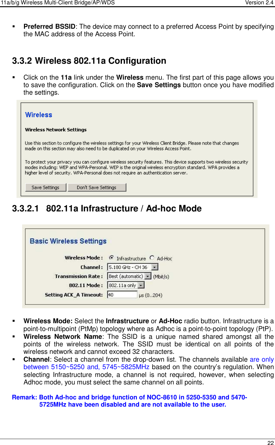 11a/b/g Wireless Multi-Client Bridge/AP/WDS                                  Version 2.4    22   Preferred BSSID: The device may connect to a preferred Access Point by specifying the MAC address of the Access Point.   3.3.2 Wireless 802.11a Configuration   Click on the 11a link under the Wireless menu. The first part of this page allows you to save the configuration. Click on the Save Settings button once you have modified the settings.               3.3.2.1  802.11a Infrastructure / Ad-hoc Mode              Wireless Mode: Select the Infrastructure or Ad-Hoc radio button. Infrastructure is a point-to-multipoint (PtMp) topology where as Adhoc is a point-to-point topology (PtP).  Wireless  Network  Name:  The  SSID  is  a  unique  named  shared  amongst  all  the points  of  the  wireless  network.  The  SSID  must  be  identical  on  all  points  of  the wireless network and cannot exceed 32 characters.   Channel: Select a channel from the drop-down list. The channels available are only between 5150~5250 and, 5745~5825MHz based on the country’s regulation. When selecting  Infrastructure  mode,  a  channel  is  not  required,  however,  when  selecting Adhoc mode, you must select the same channel on all points.               Remark: Both Ad-hoc and bridge function of NOC-8610 in 5250-5350 and 5470-                       5725MHz have been disabled and are not available to the user.             