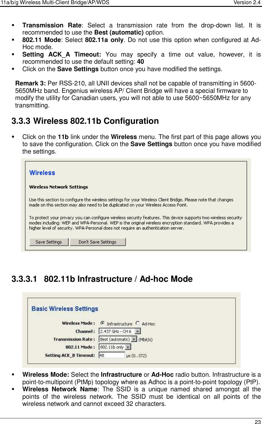 11a/b/g Wireless Multi-Client Bridge/AP/WDS                                  Version 2.4    23   Transmission  Rate:  Select  a  transmission  rate  from  the  drop-down  list.  It  is recommended to use the Best (automatic) option.    802.11 Mode: Select 802.11a only. Do not use this option when configured at Ad-Hoc mode.  Setting  ACK_A Timeout:  You  may  specify  a  time  out  value,  however,  it  is recommended to use the default setting: 40     Click on the Save Settings button once you have modified the settings.  Remark 3: Per RSS-210, all UNII devices shall not be capable of transmitting in 5600-5650MHz band. Engenius wireless AP/ Client Bridge will have a special firmware to modify the utility for Canadian users, you will not able to use 5600~5650MHz for any transmitting.  3.3.3 Wireless 802.11b Configuration   Click on the 11b link under the Wireless menu. The first part of this page allows you to save the configuration. Click on the Save Settings button once you have modified the settings.                3.3.3.1  802.11b Infrastructure / Ad-hoc Mode             Wireless Mode: Select the Infrastructure or Ad-Hoc radio button. Infrastructure is a point-to-multipoint (PtMp) topology where as Adhoc is a point-to-point topology (PtP).  Wireless  Network  Name:  The  SSID  is  a  unique  named  shared  amongst  all  the points  of  the  wireless  network.  The  SSID  must  be  identical  on  all  points  of  the wireless network and cannot exceed 32 characters.    