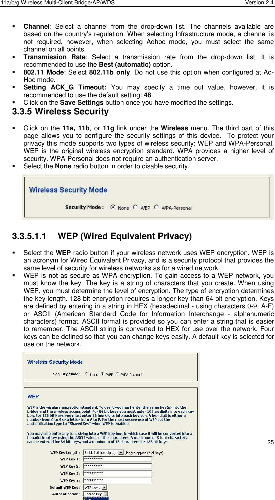 11a/b/g Wireless Multi-Client Bridge/AP/WDS                                  Version 2.4    25   Channel:  Select  a  channel  from  the  drop-down  list.  The  channels  available  are based on the country’s regulation. When selecting Infrastructure mode, a channel is not  required,  however,  when  selecting  Adhoc  mode,  you  must  select  the  same channel on all points.   Transmission  Rate:  Select  a  transmission  rate  from  the  drop-down  list.  It  is recommended to use the Best (automatic) option.    802.11 Mode: Select 802.11b only. Do not use this option when configured at Ad-Hoc mode.  Setting  ACK_G Timeout:  You  may  specify  a  time  out  value,  however,  it  is recommended to use the default setting: 48     Click on the Save Settings button once you have modified the settings. 3.3.5 Wireless Security   Click on the 11a, 11b, or 11g link under the Wireless menu. The third part of this page  allows you  to  configure the  security settings  of  this device.   To  protect  your privacy this mode supports two types of wireless security: WEP and WPA-Personal. WEP  is  the  original  wireless  encryption  standard. WPA  provides  a  higher  level  of security. WPA-Personal does not require an authentication server.    Select the None radio button in order to disable security.          3.3.5.1.1  WEP (Wired Equivalent Privacy)   Select the WEP radio button if your wireless network uses WEP encryption. WEP is an acronym for Wired Equivalent Privacy, and is a security protocol that provides the same level of security for wireless networks as for a wired network.   WEP is not as secure as WPA encryption. To gain access to a WEP network, you must know the key. The key is a string of characters that you create. When using WEP, you must determine the level of encryption. The type of encryption determines the key length. 128-bit encryption requires a longer key than 64-bit encryption. Keys are defined by entering in a string in HEX (hexadecimal - using characters 0-9, A-F) or  ASCII  (American  Standard  Code  for  Information  Interchange  -  alphanumeric characters) format. ASCII format is provided so you can enter a string that is easier to remember. The ASCII string is converted to HEX for use over the network. Four keys can be defined so that you can change keys easily. A default key is selected for use on the network.            