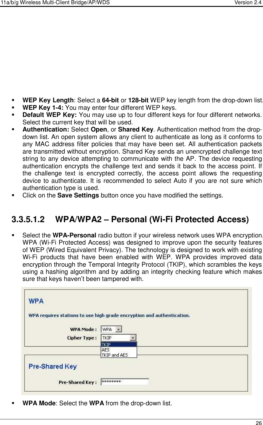 11a/b/g Wireless Multi-Client Bridge/AP/WDS                                  Version 2.4    26            WEP Key Length: Select a 64-bit or 128-bit WEP key length from the drop-down list.   WEP Key 1-4: You may enter four different WEP keys.   Default WEP Key: You may use up to four different keys for four different networks. Select the current key that will be used.   Authentication: Select Open, or Shared Key. Authentication method from the drop-down list. An open system allows any client to authenticate as long as it conforms to any MAC address filter policies that may have been set. All authentication packets are transmitted without encryption. Shared Key sends an unencrypted challenge text string to any device attempting to communicate with the AP. The device requesting authentication encrypts the challenge text and sends it back to the access point. If the  challenge  text  is  encrypted  correctly,  the  access  point  allows  the  requesting device to authenticate. It is recommended to select Auto if you are not sure which authentication type is used.   Click on the Save Settings button once you have modified the settings.   3.3.5.1.2  WPA/WPA2 – Personal (Wi-Fi Protected Access)   Select the WPA-Personal radio button if your wireless network uses WPA encryption. WPA (Wi-Fi Protected Access) was designed to improve upon the security features of WEP (Wired Equivalent Privacy). The technology is designed to work with existing Wi-Fi  products  that  have  been  enabled  with  WEP.  WPA  provides  improved  data encryption through the Temporal Integrity Protocol (TKIP), which scrambles the keys using a hashing algorithm and by adding an integrity checking feature which makes sure that keys haven’t been tampered with.                   WPA Mode: Select the WPA from the drop-down list.    